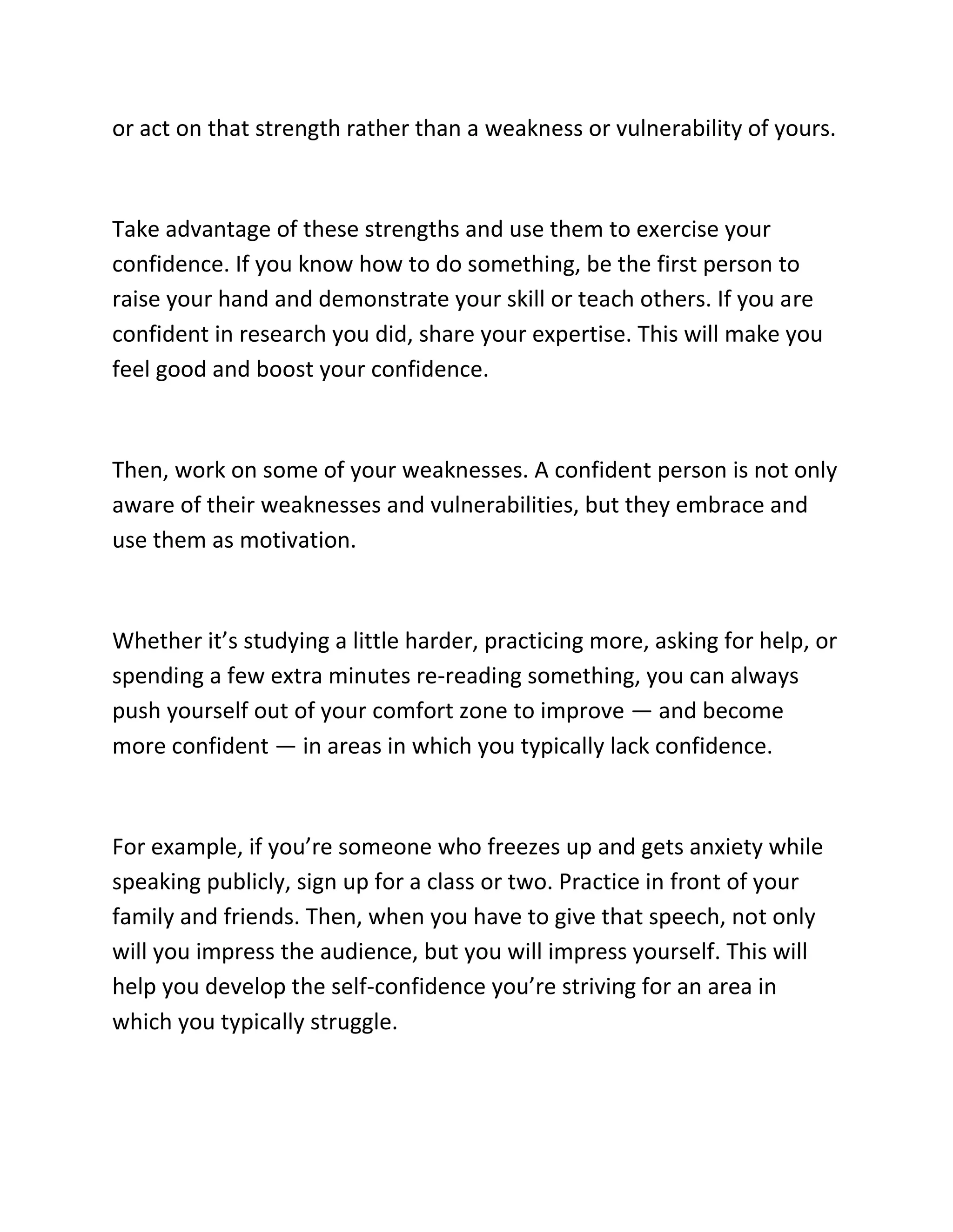 or act on that strength rather than a weakness or vulnerability of yours.
Take advantage of these strengths and use them to exercise your
confidence. If you know how to do something, be the first person to
raise your hand and demonstrate your skill or teach others. If you are
confident in research you did, share your expertise. This will make you
feel good and boost your confidence.
Then, work on some of your weaknesses. A confident person is not only
aware of their weaknesses and vulnerabilities, but they embrace and
use them as motivation.
Whether it’s studying a little harder, practicing more, asking for help, or
spending a few extra minutes re-reading something, you can always
push yourself out of your comfort zone to improve — and become
more confident — in areas in which you typically lack confidence.
For example, if you’re someone who freezes up and gets anxiety while
speaking publicly, sign up for a class or two. Practice in front of your
family and friends. Then, when you have to give that speech, not only
will you impress the audience, but you will impress yourself. This will
help you develop the self-confidence you’re striving for an area in
which you typically struggle.
 