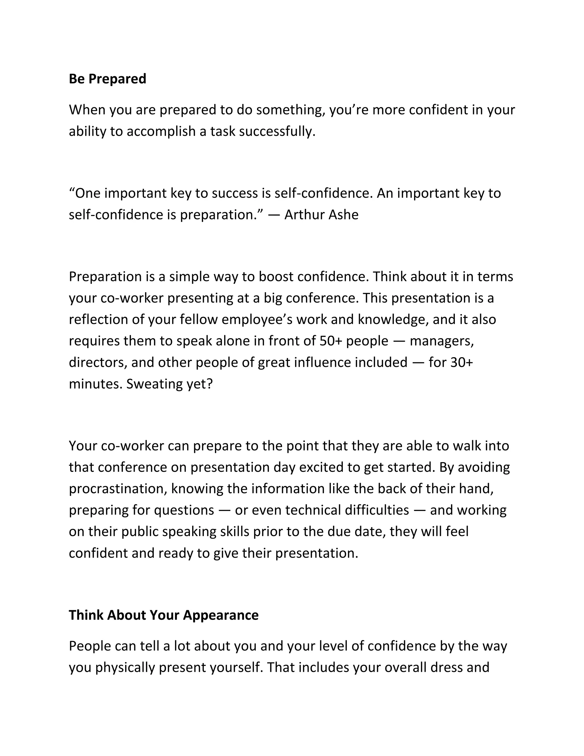 Be Prepared
When you are prepared to do something, you’re more confident in your
ability to accomplish a task successfully.
“One important key to success is self-confidence. An important key to
self-confidence is preparation.” — Arthur Ashe
Preparation is a simple way to boost confidence. Think about it in terms
your co-worker presenting at a big conference. This presentation is a
reflection of your fellow employee’s work and knowledge, and it also
requires them to speak alone in front of 50+ people — managers,
directors, and other people of great influence included — for 30+
minutes. Sweating yet?
Your co-worker can prepare to the point that they are able to walk into
that conference on presentation day excited to get started. By avoiding
procrastination, knowing the information like the back of their hand,
preparing for questions — or even technical difficulties — and working
on their public speaking skills prior to the due date, they will feel
confident and ready to give their presentation.
Think About Your Appearance
People can tell a lot about you and your level of confidence by the way
you physically present yourself. That includes your overall dress and
 