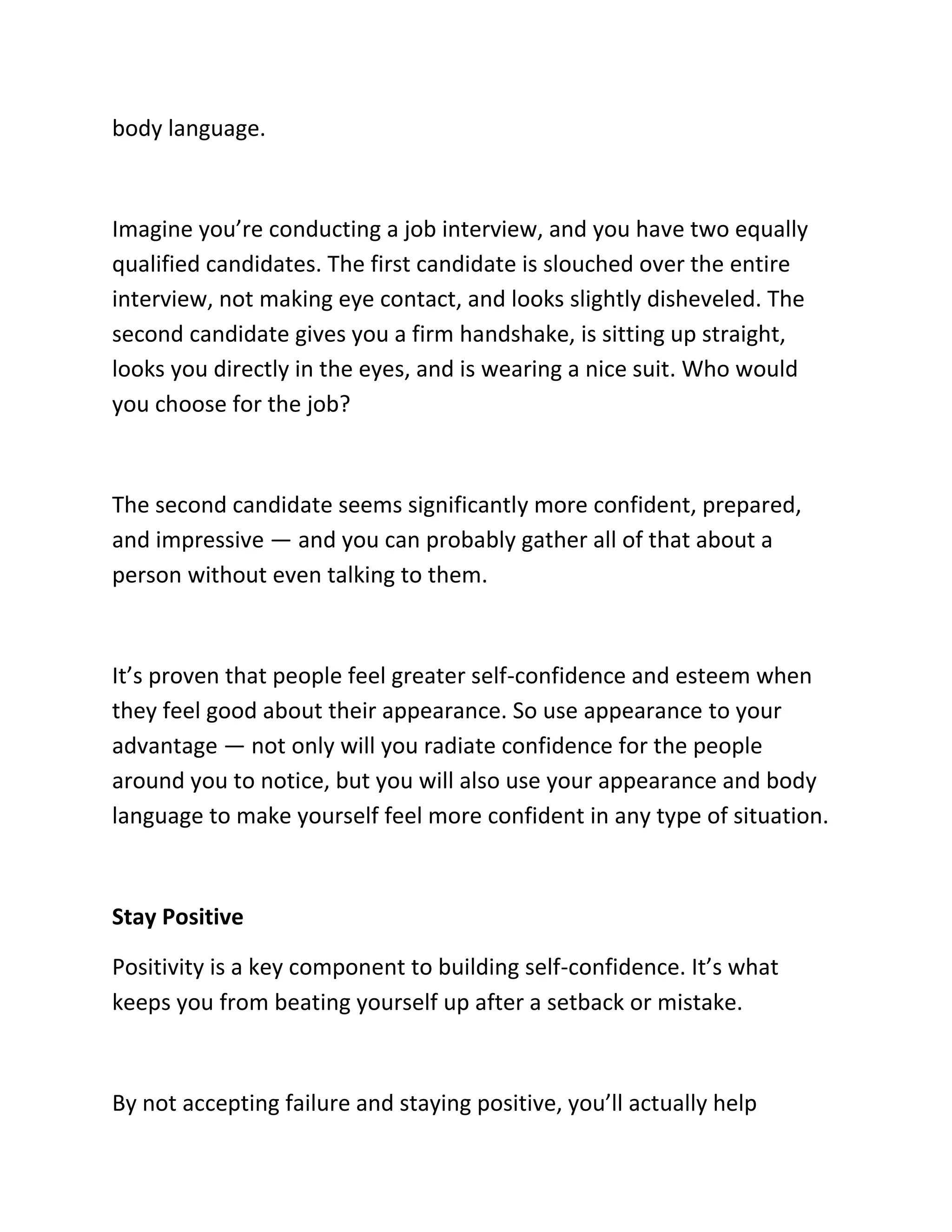 body language.
Imagine you’re conducting a job interview, and you have two equally
qualified candidates. The first candidate is slouched over the entire
interview, not making eye contact, and looks slightly disheveled. The
second candidate gives you a firm handshake, is sitting up straight,
looks you directly in the eyes, and is wearing a nice suit. Who would
you choose for the job?
The second candidate seems significantly more confident, prepared,
and impressive — and you can probably gather all of that about a
person without even talking to them.
It’s proven that people feel greater self-confidence and esteem when
they feel good about their appearance. So use appearance to your
advantage — not only will you radiate confidence for the people
around you to notice, but you will also use your appearance and body
language to make yourself feel more confident in any type of situation.
Stay Positive
Positivity is a key component to building self-confidence. It’s what
keeps you from beating yourself up after a setback or mistake.
By not accepting failure and staying positive, you’ll actually help
 