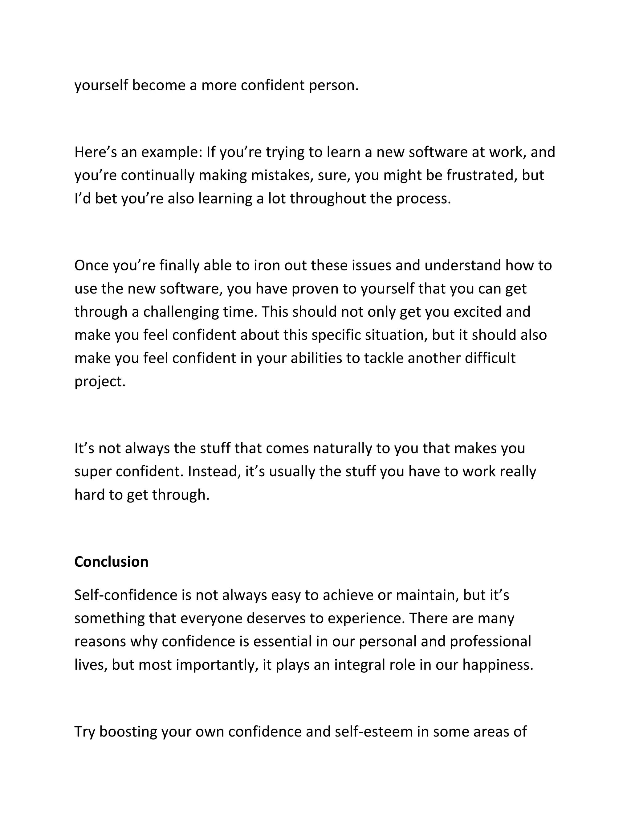 yourself become a more confident person.
Here’s an example: If you’re trying to learn a new software at work, and
you’re continually making mistakes, sure, you might be frustrated, but
I’d bet you’re also learning a lot throughout the process.
Once you’re finally able to iron out these issues and understand how to
use the new software, you have proven to yourself that you can get
through a challenging time. This should not only get you excited and
make you feel confident about this specific situation, but it should also
make you feel confident in your abilities to tackle another difficult
project.
It’s not always the stuff that comes naturally to you that makes you
super confident. Instead, it’s usually the stuff you have to work really
hard to get through.
Conclusion
Self-confidence is not always easy to achieve or maintain, but it’s
something that everyone deserves to experience. There are many
reasons why confidence is essential in our personal and professional
lives, but most importantly, it plays an integral role in our happiness.
Try boosting your own confidence and self-esteem in some areas of
 
