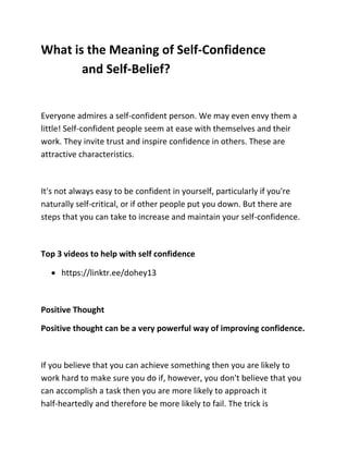 What is the Meaning of Self-Confidence
and Self-Belief?
Everyone admires a self-confident person. We may even envy them a
little! Self-confident people seem at ease with themselves and their
work. They invite trust and inspire confidence in others. These are
attractive characteristics.
It's not always easy to be confident in yourself, particularly if you're
naturally self-critical, or if other people put you down. But there are
steps that you can take to increase and maintain your self-confidence.
Top 3 videos to help with self confidence
 https://linktr.ee/dohey13
Positive Thought
Positive thought can be a very powerful way of improving confidence.
If you believe that you can achieve something then you are likely to
work hard to make sure you do if, however, you don't believe that you
can accomplish a task then you are more likely to approach it
half-heartedly and therefore be more likely to fail. The trick is
 