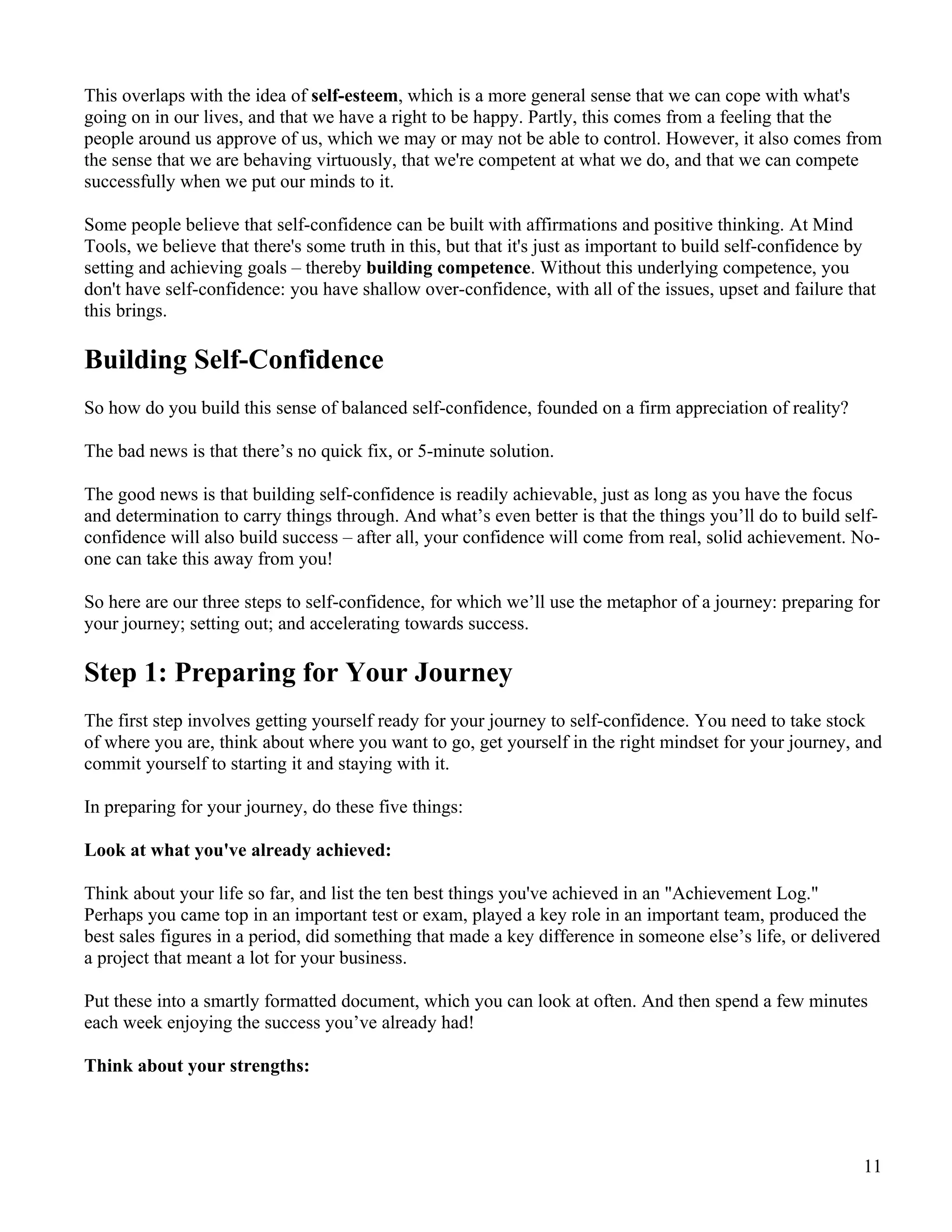 This overlaps with the idea of self-esteem, which is a more general sense that we can cope with what's
going on in our lives, and that we have a right to be happy. Partly, this comes from a feeling that the
people around us approve of us, which we may or may not be able to control. However, it also comes from
the sense that we are behaving virtuously, that we're competent at what we do, and that we can compete
successfully when we put our minds to it.

Some people believe that self-confidence can be built with affirmations and positive thinking. At Mind
Tools, we believe that there's some truth in this, but that it's just as important to build self-confidence by
setting and achieving goals – thereby building competence. Without this underlying competence, you
don't have self-confidence: you have shallow over-confidence, with all of the issues, upset and failure that
this brings.

Building Self-Confidence
So how do you build this sense of balanced self-confidence, founded on a firm appreciation of reality?

The bad news is that there’s no quick fix, or 5-minute solution.

The good news is that building self-confidence is readily achievable, just as long as you have the focus
and determination to carry things through. And what’s even better is that the things you’ll do to build self-
confidence will also build success – after all, your confidence will come from real, solid achievement. No-
one can take this away from you!

So here are our three steps to self-confidence, for which we’ll use the metaphor of a journey: preparing for
your journey; setting out; and accelerating towards success.

Step 1: Preparing for Your Journey
The first step involves getting yourself ready for your journey to self-confidence. You need to take stock
of where you are, think about where you want to go, get yourself in the right mindset for your journey, and
commit yourself to starting it and staying with it.

In preparing for your journey, do these five things:

Look at what you've already achieved:

Think about your life so far, and list the ten best things you've achieved in an "Achievement Log."
Perhaps you came top in an important test or exam, played a key role in an important team, produced the
best sales figures in a period, did something that made a key difference in someone else’s life, or delivered
a project that meant a lot for your business.

Put these into a smartly formatted document, which you can look at often. And then spend a few minutes
each week enjoying the success you’ve already had!

Think about your strengths:




                                                                                                            11
 