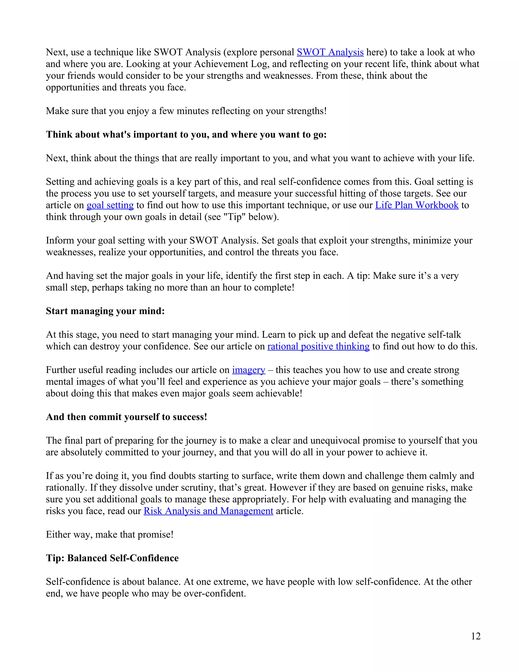 Next, use a technique like SWOT Analysis (explore personal SWOT Analysis here) to take a look at who
and where you are. Looking at your Achievement Log, and reflecting on your recent life, think about what
your friends would consider to be your strengths and weaknesses. From these, think about the
opportunities and threats you face.

Make sure that you enjoy a few minutes reflecting on your strengths!

Think about what's important to you, and where you want to go:

Next, think about the things that are really important to you, and what you want to achieve with your life.

Setting and achieving goals is a key part of this, and real self-confidence comes from this. Goal setting is
the process you use to set yourself targets, and measure your successful hitting of those targets. See our
article on goal setting to find out how to use this important technique, or use our Life Plan Workbook to
think through your own goals in detail (see "Tip" below).

Inform your goal setting with your SWOT Analysis. Set goals that exploit your strengths, minimize your
weaknesses, realize your opportunities, and control the threats you face.

And having set the major goals in your life, identify the first step in each. A tip: Make sure it’s a very
small step, perhaps taking no more than an hour to complete!

Start managing your mind:

At this stage, you need to start managing your mind. Learn to pick up and defeat the negative self-talk
which can destroy your confidence. See our article on rational positive thinking to find out how to do this.

Further useful reading includes our article on imagery – this teaches you how to use and create strong
mental images of what you’ll feel and experience as you achieve your major goals – there’s something
about doing this that makes even major goals seem achievable!

And then commit yourself to success!

The final part of preparing for the journey is to make a clear and unequivocal promise to yourself that you
are absolutely committed to your journey, and that you will do all in your power to achieve it.

If as you’re doing it, you find doubts starting to surface, write them down and challenge them calmly and
rationally. If they dissolve under scrutiny, that’s great. However if they are based on genuine risks, make
sure you set additional goals to manage these appropriately. For help with evaluating and managing the
risks you face, read our Risk Analysis and Management article.

Either way, make that promise!

Tip: Balanced Self-Confidence

Self-confidence is about balance. At one extreme, we have people with low self-confidence. At the other
end, we have people who may be over-confident.



                                                                                                             12
 