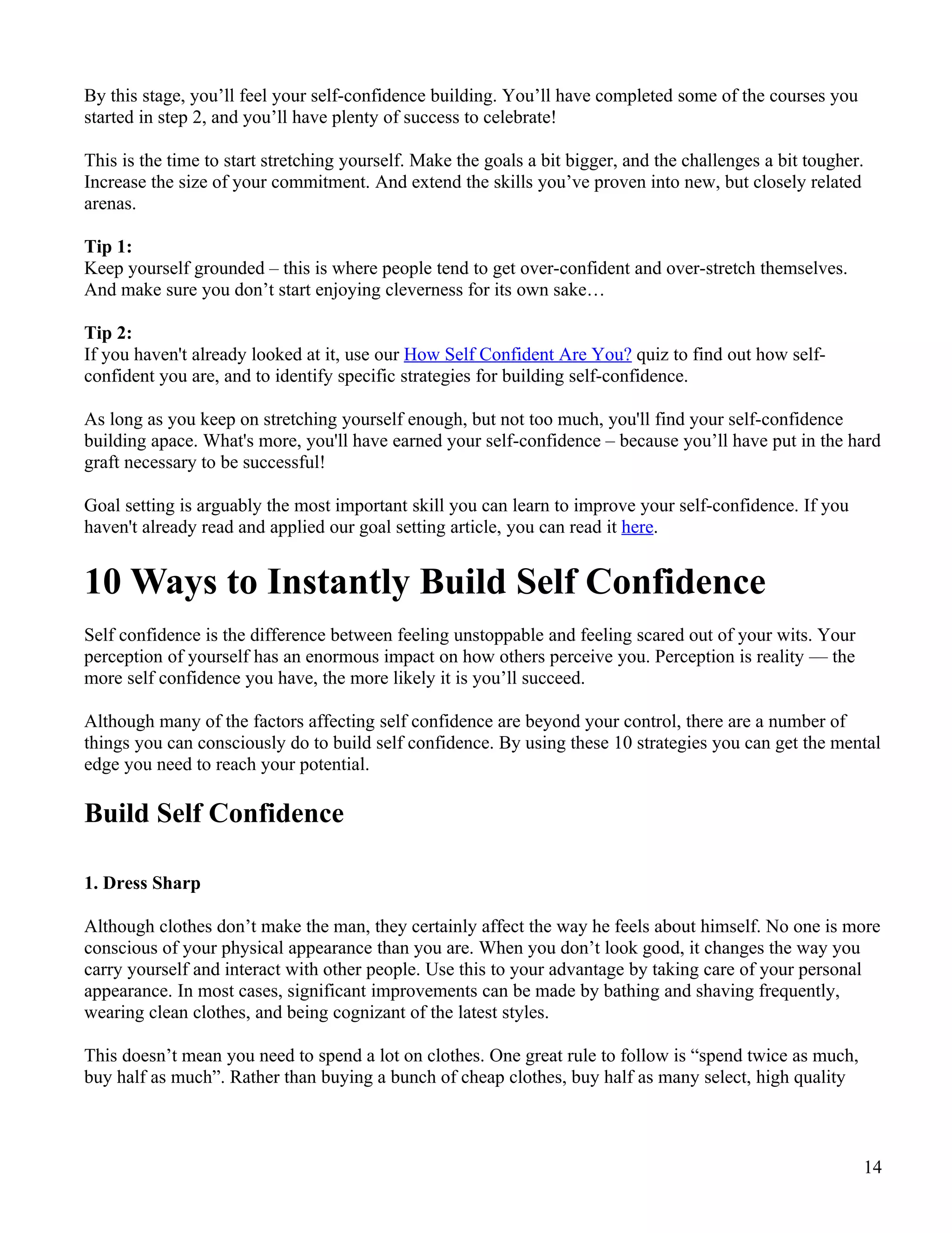 By this stage, you’ll feel your self-confidence building. You’ll have completed some of the courses you
started in step 2, and you’ll have plenty of success to celebrate!

This is the time to start stretching yourself. Make the goals a bit bigger, and the challenges a bit tougher.
Increase the size of your commitment. And extend the skills you’ve proven into new, but closely related
arenas.

Tip 1:
Keep yourself grounded – this is where people tend to get over-confident and over-stretch themselves.
And make sure you don’t start enjoying cleverness for its own sake…

Tip 2:
If you haven't already looked at it, use our How Self Confident Are You? quiz to find out how self-
confident you are, and to identify specific strategies for building self-confidence.

As long as you keep on stretching yourself enough, but not too much, you'll find your self-confidence
building apace. What's more, you'll have earned your self-confidence – because you’ll have put in the hard
graft necessary to be successful!

Goal setting is arguably the most important skill you can learn to improve your self-confidence. If you
haven't already read and applied our goal setting article, you can read it here.


10 Ways to Instantly Build Self Confidence
Self confidence is the difference between feeling unstoppable and feeling scared out of your wits. Your
perception of yourself has an enormous impact on how others perceive you. Perception is reality — the
more self confidence you have, the more likely it is you’ll succeed.

Although many of the factors affecting self confidence are beyond your control, there are a number of
things you can consciously do to build self confidence. By using these 10 strategies you can get the mental
edge you need to reach your potential.

Build Self Confidence

1. Dress Sharp

Although clothes don’t make the man, they certainly affect the way he feels about himself. No one is more
conscious of your physical appearance than you are. When you don’t look good, it changes the way you
carry yourself and interact with other people. Use this to your advantage by taking care of your personal
appearance. In most cases, significant improvements can be made by bathing and shaving frequently,
wearing clean clothes, and being cognizant of the latest styles.

This doesn’t mean you need to spend a lot on clothes. One great rule to follow is “spend twice as much,
buy half as much”. Rather than buying a bunch of cheap clothes, buy half as many select, high quality



                                                                                                            14
 