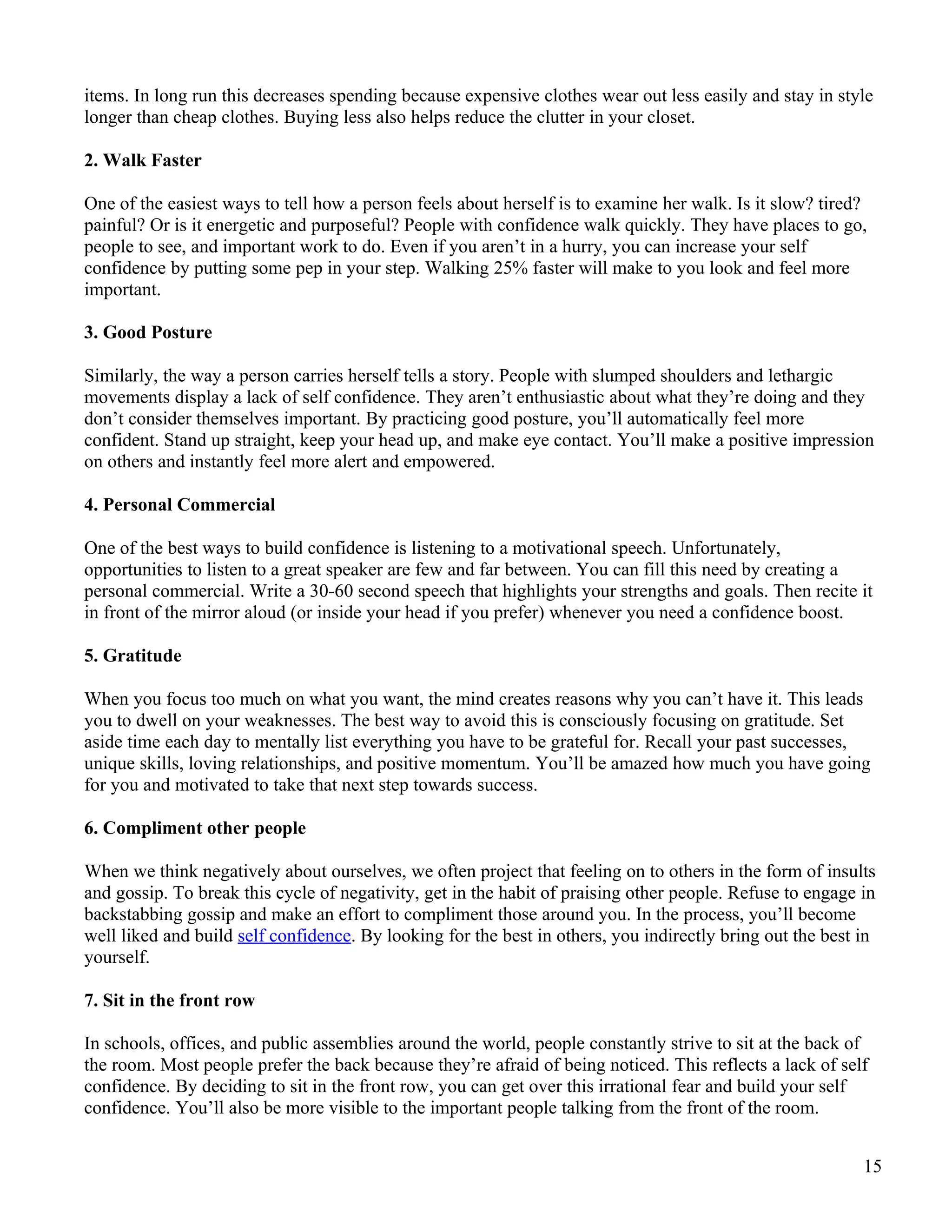 items. In long run this decreases spending because expensive clothes wear out less easily and stay in style
longer than cheap clothes. Buying less also helps reduce the clutter in your closet.

2. Walk Faster

One of the easiest ways to tell how a person feels about herself is to examine her walk. Is it slow? tired?
painful? Or is it energetic and purposeful? People with confidence walk quickly. They have places to go,
people to see, and important work to do. Even if you aren’t in a hurry, you can increase your self
confidence by putting some pep in your step. Walking 25% faster will make to you look and feel more
important.

3. Good Posture

Similarly, the way a person carries herself tells a story. People with slumped shoulders and lethargic
movements display a lack of self confidence. They aren’t enthusiastic about what they’re doing and they
don’t consider themselves important. By practicing good posture, you’ll automatically feel more
confident. Stand up straight, keep your head up, and make eye contact. You’ll make a positive impression
on others and instantly feel more alert and empowered.

4. Personal Commercial

One of the best ways to build confidence is listening to a motivational speech. Unfortunately,
opportunities to listen to a great speaker are few and far between. You can fill this need by creating a
personal commercial. Write a 30-60 second speech that highlights your strengths and goals. Then recite it
in front of the mirror aloud (or inside your head if you prefer) whenever you need a confidence boost.

5. Gratitude

When you focus too much on what you want, the mind creates reasons why you can’t have it. This leads
you to dwell on your weaknesses. The best way to avoid this is consciously focusing on gratitude. Set
aside time each day to mentally list everything you have to be grateful for. Recall your past successes,
unique skills, loving relationships, and positive momentum. You’ll be amazed how much you have going
for you and motivated to take that next step towards success.

6. Compliment other people

When we think negatively about ourselves, we often project that feeling on to others in the form of insults
and gossip. To break this cycle of negativity, get in the habit of praising other people. Refuse to engage in
backstabbing gossip and make an effort to compliment those around you. In the process, you’ll become
well liked and build self confidence. By looking for the best in others, you indirectly bring out the best in
yourself.

7. Sit in the front row

In schools, offices, and public assemblies around the world, people constantly strive to sit at the back of
the room. Most people prefer the back because they’re afraid of being noticed. This reflects a lack of self
confidence. By deciding to sit in the front row, you can get over this irrational fear and build your self
confidence. You’ll also be more visible to the important people talking from the front of the room.


                                                                                                           15
 