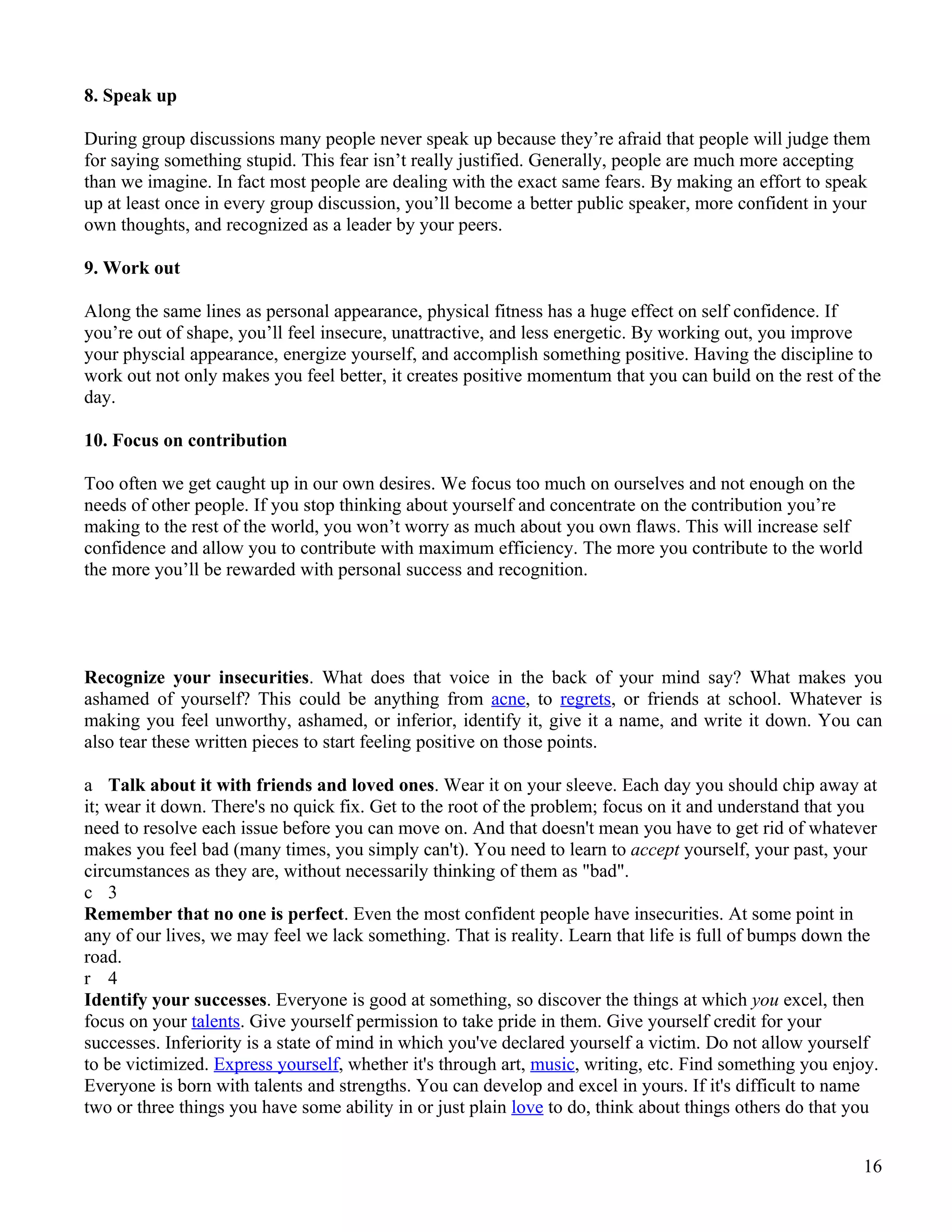 8. Speak up

During group discussions many people never speak up because they’re afraid that people will judge them
for saying something stupid. This fear isn’t really justified. Generally, people are much more accepting
than we imagine. In fact most people are dealing with the exact same fears. By making an effort to speak
up at least once in every group discussion, you’ll become a better public speaker, more confident in your
own thoughts, and recognized as a leader by your peers.

9. Work out

Along the same lines as personal appearance, physical fitness has a huge effect on self confidence. If
you’re out of shape, you’ll feel insecure, unattractive, and less energetic. By working out, you improve
your physcial appearance, energize yourself, and accomplish something positive. Having the discipline to
work out not only makes you feel better, it creates positive momentum that you can build on the rest of the
day.

10. Focus on contribution

Too often we get caught up in our own desires. We focus too much on ourselves and not enough on the
needs of other people. If you stop thinking about yourself and concentrate on the contribution you’re
making to the rest of the world, you won’t worry as much about you own flaws. This will increase self
confidence and allow you to contribute with maximum efficiency. The more you contribute to the world
the more you’ll be rewarded with personal success and recognition.




Recognize your insecurities. What does that voice in the back of your mind say? What makes you
ashamed of yourself? This could be anything from acne, to regrets, or friends at school. Whatever is
making you feel unworthy, ashamed, or inferior, identify it, give it a name, and write it down. You can
also tear these written pieces to start feeling positive on those points.

a Talk about it with friends and loved ones. Wear it on your sleeve. Each day you should chip away at
it; wear it down. There's no quick fix. Get to the root of the problem; focus on it and understand that you
need to resolve each issue before you can move on. And that doesn't mean you have to get rid of whatever
makes you feel bad (many times, you simply can't). You need to learn to accept yourself, your past, your
circumstances as they are, without necessarily thinking of them as "bad".
c 3
Remember that no one is perfect. Even the most confident people have insecurities. At some point in
any of our lives, we may feel we lack something. That is reality. Learn that life is full of bumps down the
road.
r 4
Identify your successes. Everyone is good at something, so discover the things at which you excel, then
focus on your talents. Give yourself permission to take pride in them. Give yourself credit for your
successes. Inferiority is a state of mind in which you've declared yourself a victim. Do not allow yourself
to be victimized. Express yourself, whether it's through art, music, writing, etc. Find something you enjoy.
Everyone is born with talents and strengths. You can develop and excel in yours. If it's difficult to name
two or three things you have some ability in or just plain love to do, think about things others do that you


                                                                                                         16
 