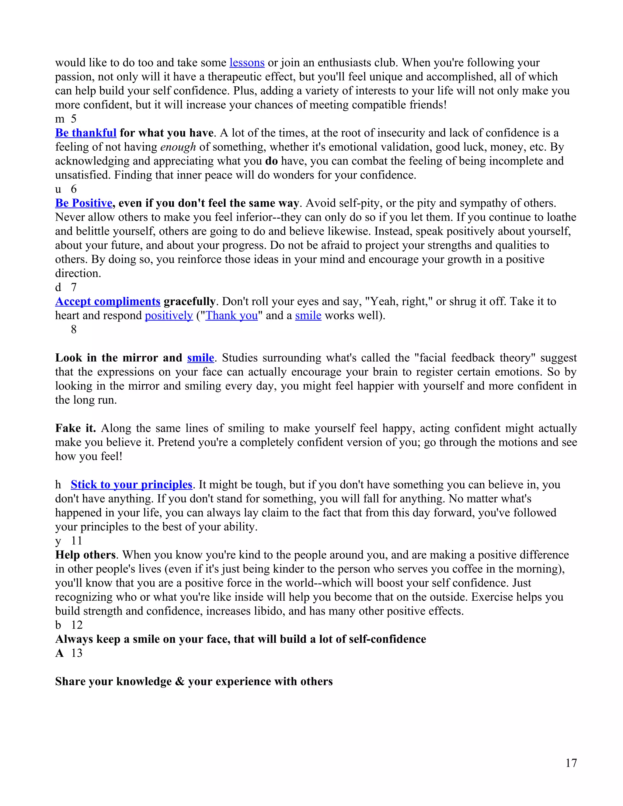 would like to do too and take some lessons or join an enthusiasts club. When you're following your
passion, not only will it have a therapeutic effect, but you'll feel unique and accomplished, all of which
can help build your self confidence. Plus, adding a variety of interests to your life will not only make you
more confident, but it will increase your chances of meeting compatible friends!
m 5
Be thankful for what you have. A lot of the times, at the root of insecurity and lack of confidence is a
feeling of not having enough of something, whether it's emotional validation, good luck, money, etc. By
acknowledging and appreciating what you do have, you can combat the feeling of being incomplete and
unsatisfied. Finding that inner peace will do wonders for your confidence.
u 6
Be Positive, even if you don't feel the same way. Avoid self-pity, or the pity and sympathy of others.
Never allow others to make you feel inferior--they can only do so if you let them. If you continue to loathe
and belittle yourself, others are going to do and believe likewise. Instead, speak positively about yourself,
about your future, and about your progress. Do not be afraid to project your strengths and qualities to
others. By doing so, you reinforce those ideas in your mind and encourage your growth in a positive
direction.
d 7
Accept compliments gracefully. Don't roll your eyes and say, "Yeah, right," or shrug it off. Take it to
heart and respond positively ("Thank you" and a smile works well).
   8

Look in the mirror and smile. Studies surrounding what's called the "facial feedback theory" suggest
that the expressions on your face can actually encourage your brain to register certain emotions. So by
looking in the mirror and smiling every day, you might feel happier with yourself and more confident in
the long run.

Fake it. Along the same lines of smiling to make yourself feel happy, acting confident might actually
make you believe it. Pretend you're a completely confident version of you; go through the motions and see
how you feel!

h Stick to your principles. It might be tough, but if you don't have something you can believe in, you
don't have anything. If you don't stand for something, you will fall for anything. No matter what's
happened in your life, you can always lay claim to the fact that from this day forward, you've followed
your principles to the best of your ability.
y 11
Help others. When you know you're kind to the people around you, and are making a positive difference
in other people's lives (even if it's just being kinder to the person who serves you coffee in the morning),
you'll know that you are a positive force in the world--which will boost your self confidence. Just
recognizing who or what you're like inside will help you become that on the outside. Exercise helps you
build strength and confidence, increases libido, and has many other positive effects.
b 12
Always keep a smile on your face, that will build a lot of self-confidence
A 13

Share your knowledge & your experience with others




                                                                                                           17
 