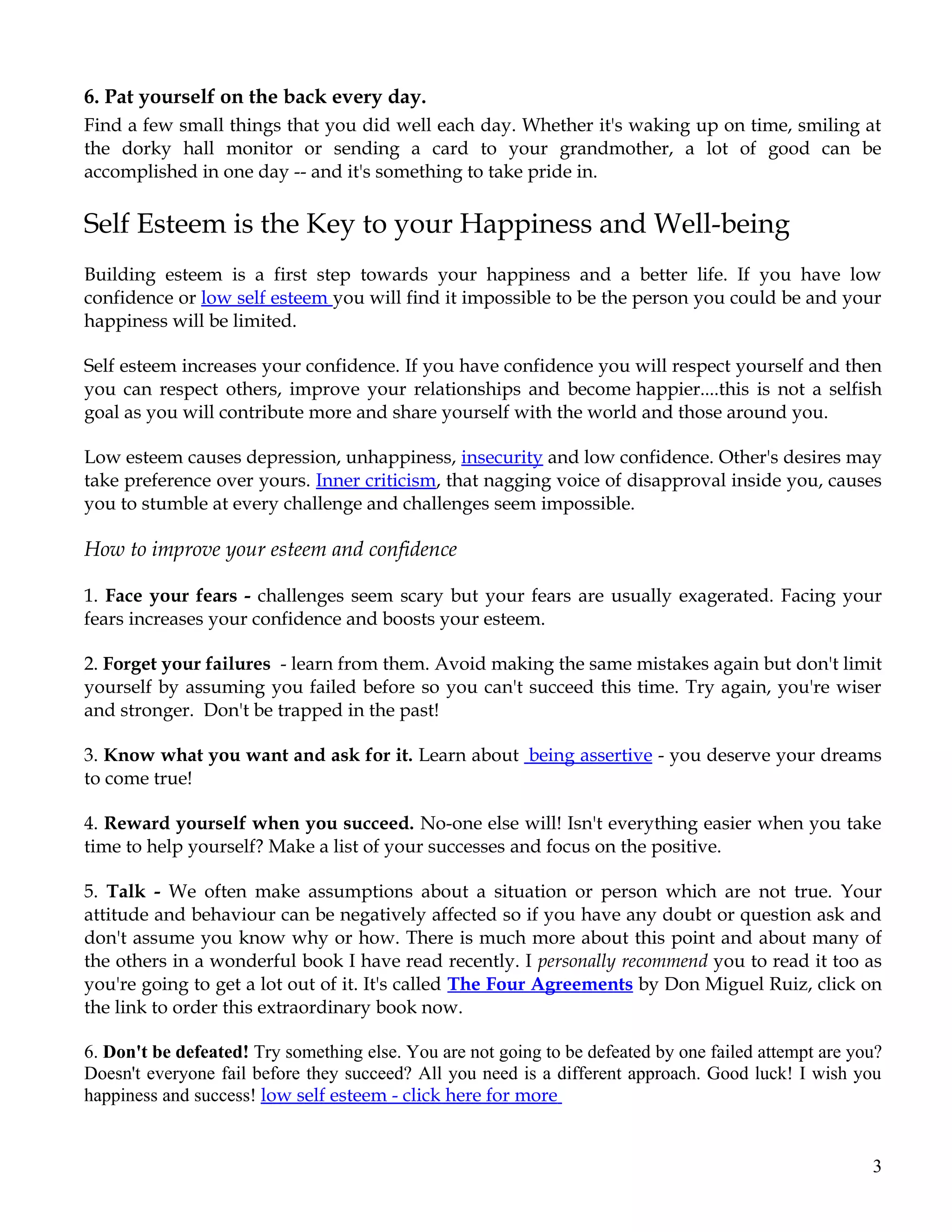 6. Pat yourself on the back every day.
Find a few small things that you did well each day. Whether it's waking up on time, smiling at
the dorky hall monitor or sending a card to your grandmother, a lot of good can be
accomplished in one day -- and it's something to take pride in.

Self Esteem is the Key to your Happiness and Well-being
Building esteem is a first step towards your happiness and a better life. If you have low
confidence or low self esteem you will find it impossible to be the person you could be and your
happiness will be limited.

Self esteem increases your confidence. If you have confidence you will respect yourself and then
you can respect others, improve your relationships and become happier....this is not a selfish
goal as you will contribute more and share yourself with the world and those around you.

Low esteem causes depression, unhappiness, insecurity and low confidence. Other's desires may
take preference over yours. Inner criticism, that nagging voice of disapproval inside you, causes
you to stumble at every challenge and challenges seem impossible.

How to improve your esteem and confidence

1. Face your fears - challenges seem scary but your fears are usually exagerated. Facing your
fears increases your confidence and boosts your esteem.

2. Forget your failures - learn from them. Avoid making the same mistakes again but don't limit
yourself by assuming you failed before so you can't succeed this time. Try again, you're wiser
and stronger. Don't be trapped in the past!

3. Know what you want and ask for it. Learn about being assertive - you deserve your dreams
to come true!

4. Reward yourself when you succeed. No-one else will! Isn't everything easier when you take
time to help yourself? Make a list of your successes and focus on the positive.

5. Talk - We often make assumptions about a situation or person which are not true. Your
attitude and behaviour can be negatively affected so if you have any doubt or question ask and
don't assume you know why or how. There is much more about this point and about many of
the others in a wonderful book I have read recently. I personally recommend you to read it too as
you're going to get a lot out of it. It's called The Four Agreements by Don Miguel Ruiz, click on
the link to order this extraordinary book now.

6. Don't be defeated! Try something else. You are not going to be defeated by one failed attempt are you?
Doesn't everyone fail before they succeed? All you need is a different approach. Good luck! I wish you
happiness and success! low self esteem - click here for more


                                                                                                       3
 