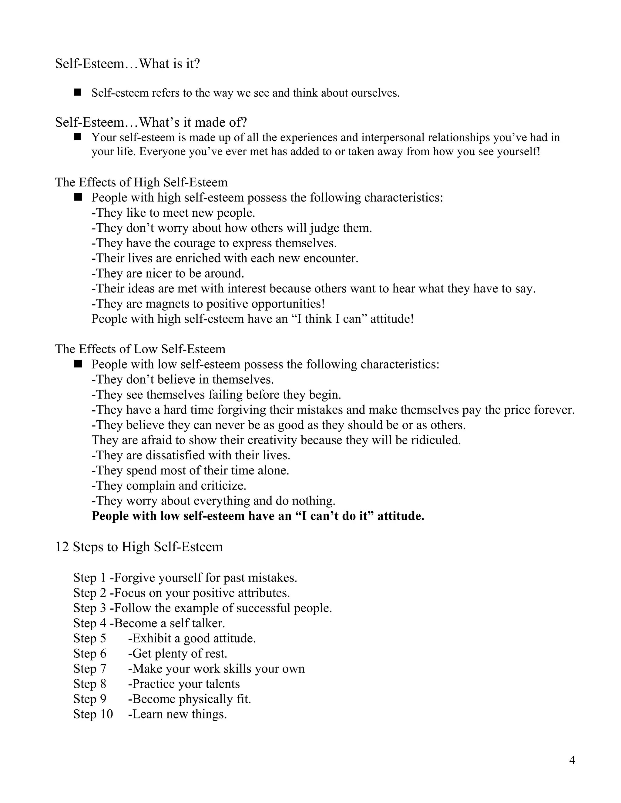 Self-Esteem…What is it?

    Self-esteem refers to the way we see and think about ourselves.

Self-Esteem…What’s it made of?
    Your self-esteem is made up of all the experiences and interpersonal relationships you’ve had in
     your life. Everyone you’ve ever met has added to or taken away from how you see yourself!

The Effects of High Self-Esteem
    People with high self-esteem possess the following characteristics:
      -They like to meet new people.
      -They don’t worry about how others will judge them.
      -They have the courage to express themselves.
      -Their lives are enriched with each new encounter.
      -They are nicer to be around.
      -Their ideas are met with interest because others want to hear what they have to say.
      -They are magnets to positive opportunities!
      People with high self-esteem have an “I think I can” attitude!

The Effects of Low Self-Esteem
    People with low self-esteem possess the following characteristics:
      -They don’t believe in themselves.
      -They see themselves failing before they begin.
      -They have a hard time forgiving their mistakes and make themselves pay the price forever.
      -They believe they can never be as good as they should be or as others.
      They are afraid to show their creativity because they will be ridiculed.
      -They are dissatisfied with their lives.
      -They spend most of their time alone.
      -They complain and criticize.
      -They worry about everything and do nothing.
      People with low self-esteem have an “I can’t do it” attitude.

12 Steps to High Self-Esteem

   Step 1 -Forgive yourself for past mistakes.
   Step 2 -Focus on your positive attributes.
   Step 3 -Follow the example of successful people.
   Step 4 -Become a self talker.
   Step 5    -Exhibit a good attitude.
   Step 6    -Get plenty of rest.
   Step 7    -Make your work skills your own
   Step 8    -Practice your talents
   Step 9    -Become physically fit.
   Step 10 -Learn new things.


                                                                                                        4
 