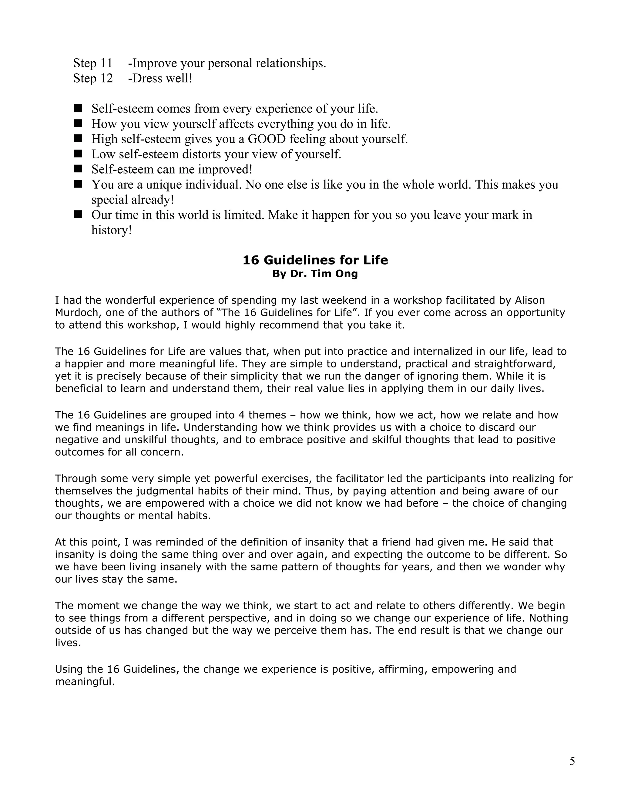 Step 11    -Improve your personal relationships.
   Step 12    -Dress well!

    Self-esteem comes from every experience of your life.
    How you view yourself affects everything you do in life.
    High self-esteem gives you a GOOD feeling about yourself.
    Low self-esteem distorts your view of yourself.
    Self-esteem can me improved!
    You are a unique individual. No one else is like you in the whole world. This makes you
     special already!
    Our time in this world is limited. Make it happen for you so you leave your mark in
     history!

                                      16 Guidelines for Life
                                            By Dr. Tim Ong

I had the wonderful experience of spending my last weekend in a workshop facilitated by Alison
Murdoch, one of the authors of “The 16 Guidelines for Life”. If you ever come across an opportunity
to attend this workshop, I would highly recommend that you take it.

The 16 Guidelines for Life are values that, when put into practice and internalized in our life, lead to
a happier and more meaningful life. They are simple to understand, practical and straightforward,
yet it is precisely because of their simplicity that we run the danger of ignoring them. While it is
beneficial to learn and understand them, their real value lies in applying them in our daily lives.

The 16 Guidelines are grouped into 4 themes – how we think, how we act, how we relate and how
we find meanings in life. Understanding how we think provides us with a choice to discard our
negative and unskilful thoughts, and to embrace positive and skilful thoughts that lead to positive
outcomes for all concern.

Through some very simple yet powerful exercises, the facilitator led the participants into realizing for
themselves the judgmental habits of their mind. Thus, by paying attention and being aware of our
thoughts, we are empowered with a choice we did not know we had before – the choice of changing
our thoughts or mental habits.

At this point, I was reminded of the definition of insanity that a friend had given me. He said that
insanity is doing the same thing over and over again, and expecting the outcome to be different. So
we have been living insanely with the same pattern of thoughts for years, and then we wonder why
our lives stay the same.

The moment we change the way we think, we start to act and relate to others differently. We begin
to see things from a different perspective, and in doing so we change our experience of life. Nothing
outside of us has changed but the way we perceive them has. The end result is that we change our
lives.

Using the 16 Guidelines, the change we experience is positive, affirming, empowering and
meaningful.




                                                                                                           5
 