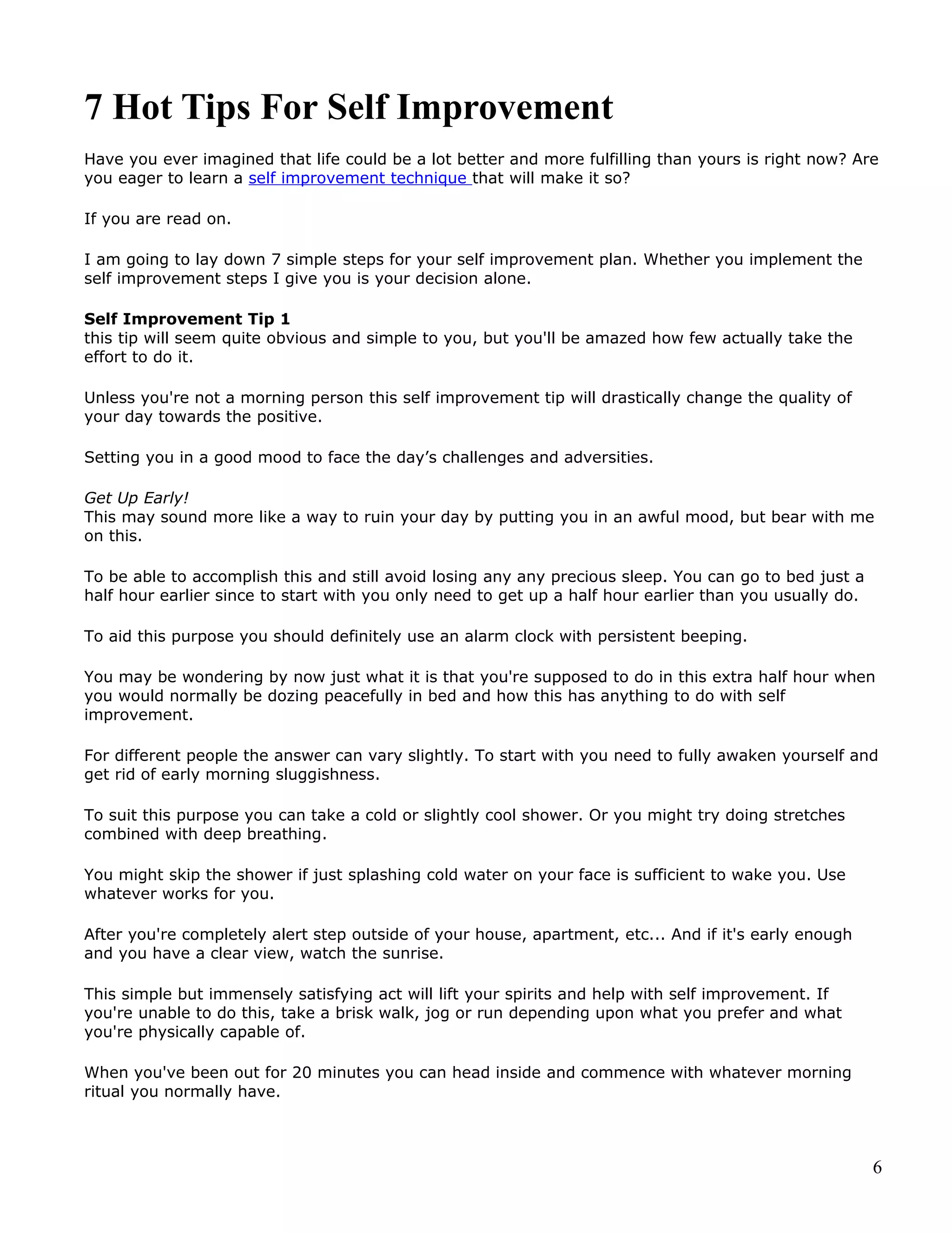 7 Hot Tips For Self Improvement
Have you ever imagined that life could be a lot better and more fulfilling than yours is right now? Are
you eager to learn a self improvement technique that will make it so?

If you are read on.

I am going to lay down 7 simple steps for your self improvement plan. Whether you implement the
self improvement steps I give you is your decision alone.

Self Improvement Tip 1
this tip will seem quite obvious and simple to you, but you'll be amazed how few actually take the
effort to do it.

Unless you're not a morning person this self improvement tip will drastically change the quality of
your day towards the positive.

Setting you in a good mood to face the day’s challenges and adversities.

Get Up Early!
This may sound more like a way to ruin your day by putting you in an awful mood, but bear with me
on this.

To be able to accomplish this and still avoid losing any any precious sleep. You can go to bed just a
half hour earlier since to start with you only need to get up a half hour earlier than you usually do.

To aid this purpose you should definitely use an alarm clock with persistent beeping.

You may be wondering by now just what it is that you're supposed to do in this extra half hour when
you would normally be dozing peacefully in bed and how this has anything to do with self
improvement.

For different people the answer can vary slightly. To start with you need to fully awaken yourself and
get rid of early morning sluggishness.

To suit this purpose you can take a cold or slightly cool shower. Or you might try doing stretches
combined with deep breathing.

You might skip the shower if just splashing cold water on your face is sufficient to wake you. Use
whatever works for you.

After you're completely alert step outside of your house, apartment, etc... And if it's early enough
and you have a clear view, watch the sunrise.

This simple but immensely satisfying act will lift your spirits and help with self improvement. If
you're unable to do this, take a brisk walk, jog or run depending upon what you prefer and what
you're physically capable of.

When you've been out for 20 minutes you can head inside and commence with whatever morning
ritual you normally have.



                                                                                                         6
 