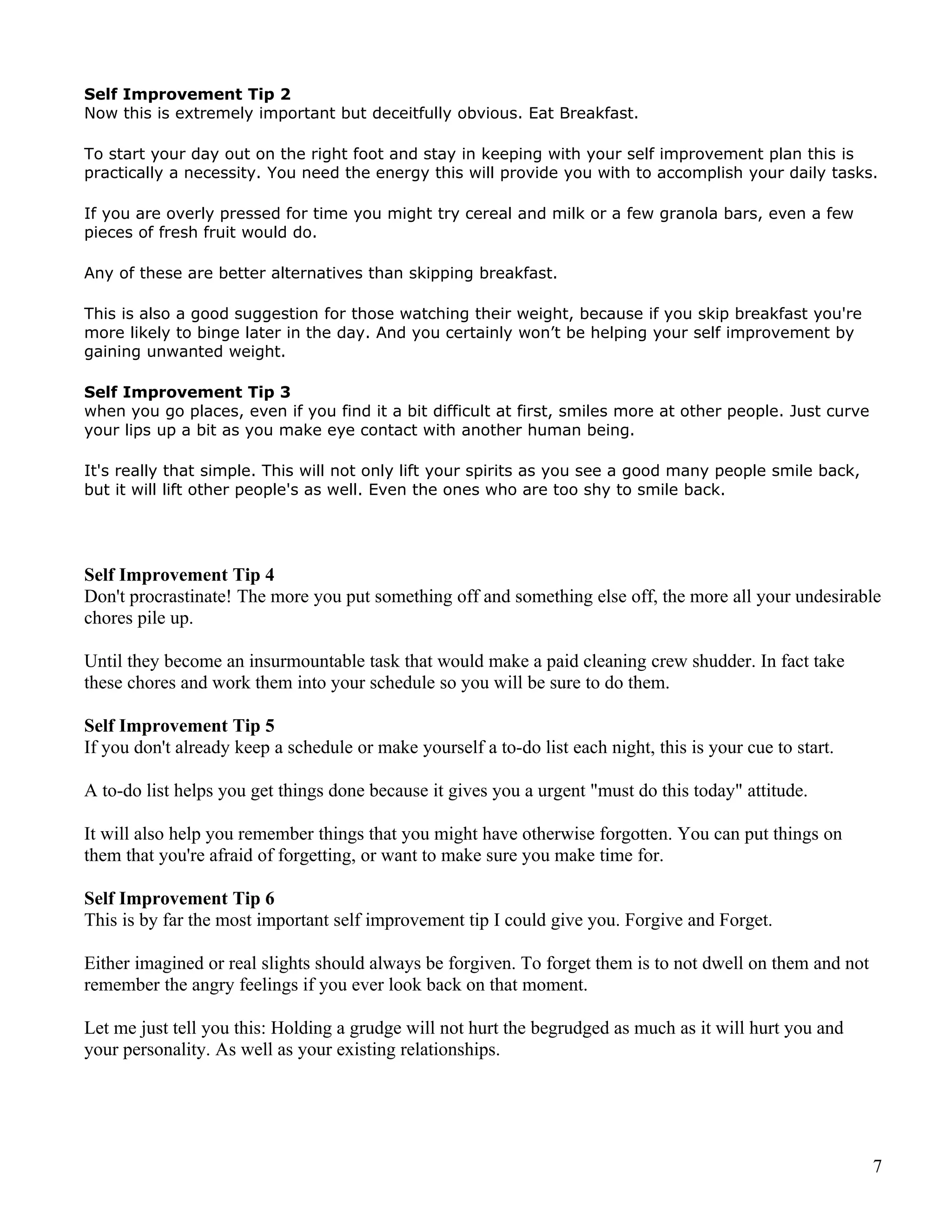 Self Improvement Tip 2
Now this is extremely important but deceitfully obvious. Eat Breakfast.

To start your day out on the right foot and stay in keeping with your self improvement plan this is
practically a necessity. You need the energy this will provide you with to accomplish your daily tasks.

If you are overly pressed for time you might try cereal and milk or a few granola bars, even a few
pieces of fresh fruit would do.

Any of these are better alternatives than skipping breakfast.

This is also a good suggestion for those watching their weight, because if you skip breakfast you're
more likely to binge later in the day. And you certainly won’t be helping your self improvement by
gaining unwanted weight.

Self Improvement Tip 3
when you go places, even if you find it a bit difficult at first, smiles more at other people. Just curve
your lips up a bit as you make eye contact with another human being.

It's really that simple. This will not only lift your spirits as you see a good many people smile back,
but it will lift other people's as well. Even the ones who are too shy to smile back.




Self Improvement Tip 4
Don't procrastinate! The more you put something off and something else off, the more all your undesirable
chores pile up.

Until they become an insurmountable task that would make a paid cleaning crew shudder. In fact take
these chores and work them into your schedule so you will be sure to do them.

Self Improvement Tip 5
If you don't already keep a schedule or make yourself a to-do list each night, this is your cue to start.

A to-do list helps you get things done because it gives you a urgent "must do this today" attitude.

It will also help you remember things that you might have otherwise forgotten. You can put things on
them that you're afraid of forgetting, or want to make sure you make time for.

Self Improvement Tip 6
This is by far the most important self improvement tip I could give you. Forgive and Forget.

Either imagined or real slights should always be forgiven. To forget them is to not dwell on them and not
remember the angry feelings if you ever look back on that moment.

Let me just tell you this: Holding a grudge will not hurt the begrudged as much as it will hurt you and
your personality. As well as your existing relationships.




                                                                                                            7
 