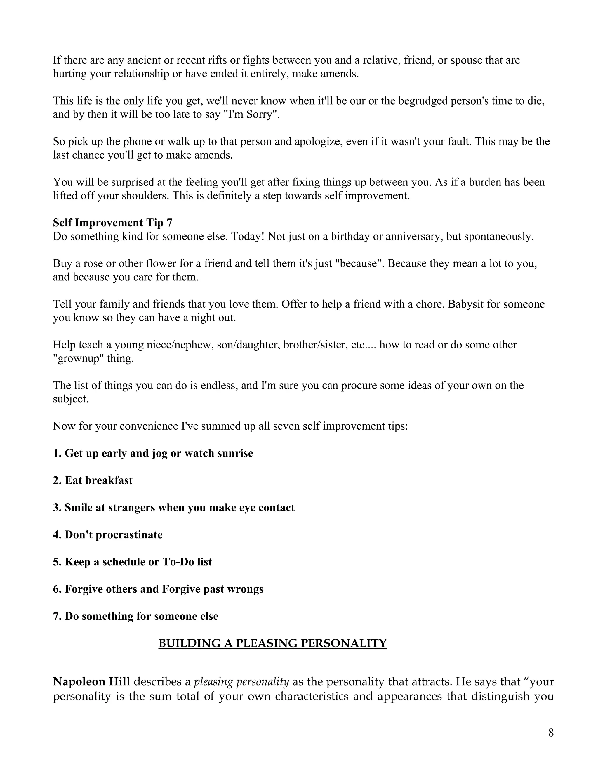 If there are any ancient or recent rifts or fights between you and a relative, friend, or spouse that are
hurting your relationship or have ended it entirely, make amends.

This life is the only life you get, we'll never know when it'll be our or the begrudged person's time to die,
and by then it will be too late to say "I'm Sorry".

So pick up the phone or walk up to that person and apologize, even if it wasn't your fault. This may be the
last chance you'll get to make amends.

You will be surprised at the feeling you'll get after fixing things up between you. As if a burden has been
lifted off your shoulders. This is definitely a step towards self improvement.

Self Improvement Tip 7
Do something kind for someone else. Today! Not just on a birthday or anniversary, but spontaneously.

Buy a rose or other flower for a friend and tell them it's just "because". Because they mean a lot to you,
and because you care for them.

Tell your family and friends that you love them. Offer to help a friend with a chore. Babysit for someone
you know so they can have a night out.

Help teach a young niece/nephew, son/daughter, brother/sister, etc.... how to read or do some other
"grownup" thing.

The list of things you can do is endless, and I'm sure you can procure some ideas of your own on the
subject.

Now for your convenience I've summed up all seven self improvement tips:

1. Get up early and jog or watch sunrise

2. Eat breakfast

3. Smile at strangers when you make eye contact

4. Don't procrastinate

5. Keep a schedule or To-Do list

6. Forgive others and Forgive past wrongs

7. Do something for someone else

                       BUILDING A PLEASING PERSONALITY


Napoleon Hill describes a pleasing personality as the personality that attracts. He says that “your
personality is the sum total of your own characteristics and appearances that distinguish you


                                                                                                                8
 