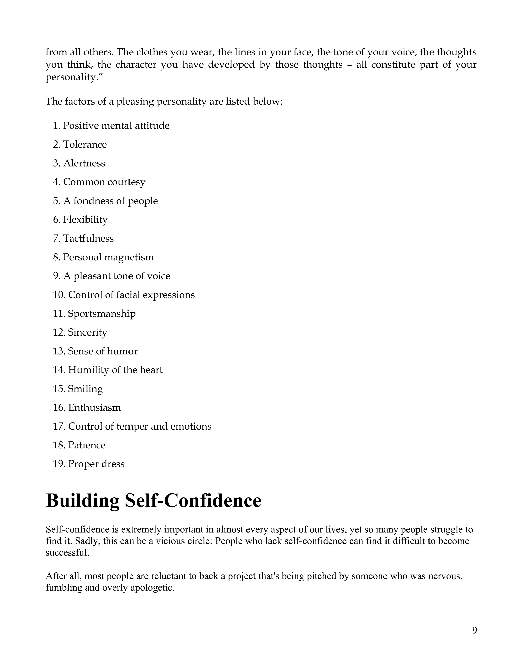 from all others. The clothes you wear, the lines in your face, the tone of your voice, the thoughts
you think, the character you have developed by those thoughts – all constitute part of your
personality.”

The factors of a pleasing personality are listed below:

 1. Positive mental attitude
 2. Tolerance
 3. Alertness
 4. Common courtesy
 5. A fondness of people
 6. Flexibility
 7. Tactfulness
 8. Personal magnetism
 9. A pleasant tone of voice
 10. Control of facial expressions
 11. Sportsmanship
 12. Sincerity
 13. Sense of humor
 14. Humility of the heart
 15. Smiling
 16. Enthusiasm
 17. Control of temper and emotions
 18. Patience
 19. Proper dress


Building Self-Confidence
Self-confidence is extremely important in almost every aspect of our lives, yet so many people struggle to
find it. Sadly, this can be a vicious circle: People who lack self-confidence can find it difficult to become
successful.

After all, most people are reluctant to back a project that's being pitched by someone who was nervous,
fumbling and overly apologetic.



                                                                                                            9
 