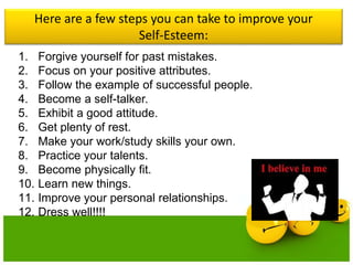 Here are a few steps you can take to improve your
Self-Esteem:
1. Forgive yourself for past mistakes.
2. Focus on your positive attributes.
3. Follow the example of successful people.
4. Become a self-talker.
5. Exhibit a good attitude.
6. Get plenty of rest.
7. Make your work/study skills your own.
8. Practice your talents.
9. Become physically fit.
10. Learn new things.
11. Improve your personal relationships.
12. Dress well!!!!
 