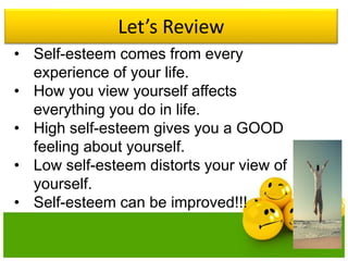 Let’s Review
• Self-esteem comes from every
experience of your life.
• How you view yourself affects
everything you do in life.
• High self-esteem gives you a GOOD
feeling about yourself.
• Low self-esteem distorts your view of
yourself.
• Self-esteem can be improved!!!
 