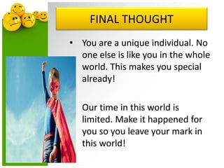 FINAL THOUGHT
• You are a unique individual. No
one else is like you in the whole
world. This makes you special
already!
• Our time in this world is
limited. Make it happened for
you so you leave your mark in
this world!
 