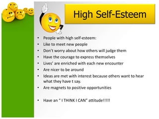 High Self-Esteem
• People with high self-esteem:
• Like to meet new people
• Don’t worry about how others will judge them
• Have the courage to express themselves
• Lives’ are enriched with each new encounter
• Are nicer to be around
• Ideas are met with interest because others want to hear
what they have t say.
• Are magnets to positive opportunities
• Have an “ I THINK I CAN” attitude!!!!!
 