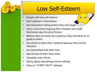 Low Self-Esteem
• People with low self-esteem:
• Don’t believe in themselves
• See themselves failing before they even begin
• Have a hard time forgiving their mistakes and make
themselves pay the price forever
• Believe they can never be as good as they should be or as
good as others
• Are afraid to show their creativity because they will be
ridiculed
• Are dissatisfied with their lives
• Spend most of their time alone
• Complain and criticize
• Worry about everything and do nothing
• Have an “I CAN’T DO IT” attitude
 