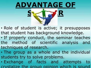 ADVANTAGE OF
SEMINAR
• Role of student is active; it presupposes
that student has background knowledge.
• If properly conduct, the seminar teaches
the method of scientific analysis and
techniques of research.
• The group as a whole and the individual
students try to solve problems.
• Exchange of facts and attempts to
 