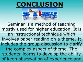 CONCLUSION
Seminar is a method of teaching
mostly used for higher education. It is
an instructional technique which
involves paper reading on a theme. It
includes the group discussion to clarify
the complex aspect of theme. The
students’ learns to develop the ability
of keen observation of experience and
 