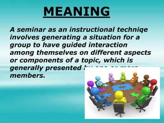 MEANING
A seminar as an instructional techniqe
involves generating a situation for a
group to have guided interaction
among themselves on different aspects
or components of a topic, which is
generally presented by one or more
members.
 