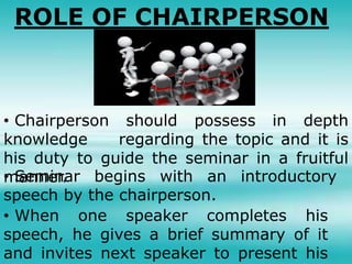 ROLE OF CHAIRPERSON
• Chairperson should possess in depth
knowledge regarding the topic and it is
his duty to guide the seminar in a fruitful
manner.• Seminar begins with an introductory
speech by the chairperson.
• When one speaker completes his
speech, he gives a brief summary of it
and invites next speaker to present his
 