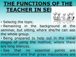 THE FUNCTIONS OF THE
TEACHER IN SEMINAR
• Selectig the topic.
• Remaining in the background at the
seminar, but sitting where she/he can see
the whole group.
• Being prepared to help out in the initial
stages of using the method, where there
are long silences.
• See that no essential points are
overlooked and that gross inaccuracies are
 