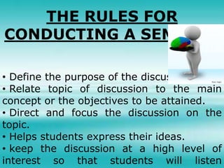THE RULES FOR
CONDUCTING A SEMINAR
• Define the purpose of the discussion.
• Relate topic of discussion to the main
concept or the objectives to be attained.
• Direct and focus the discussion on the
topic.
• Helps students express their ideas.
• keep the discussion at a high level of
interest so that students will listen
 