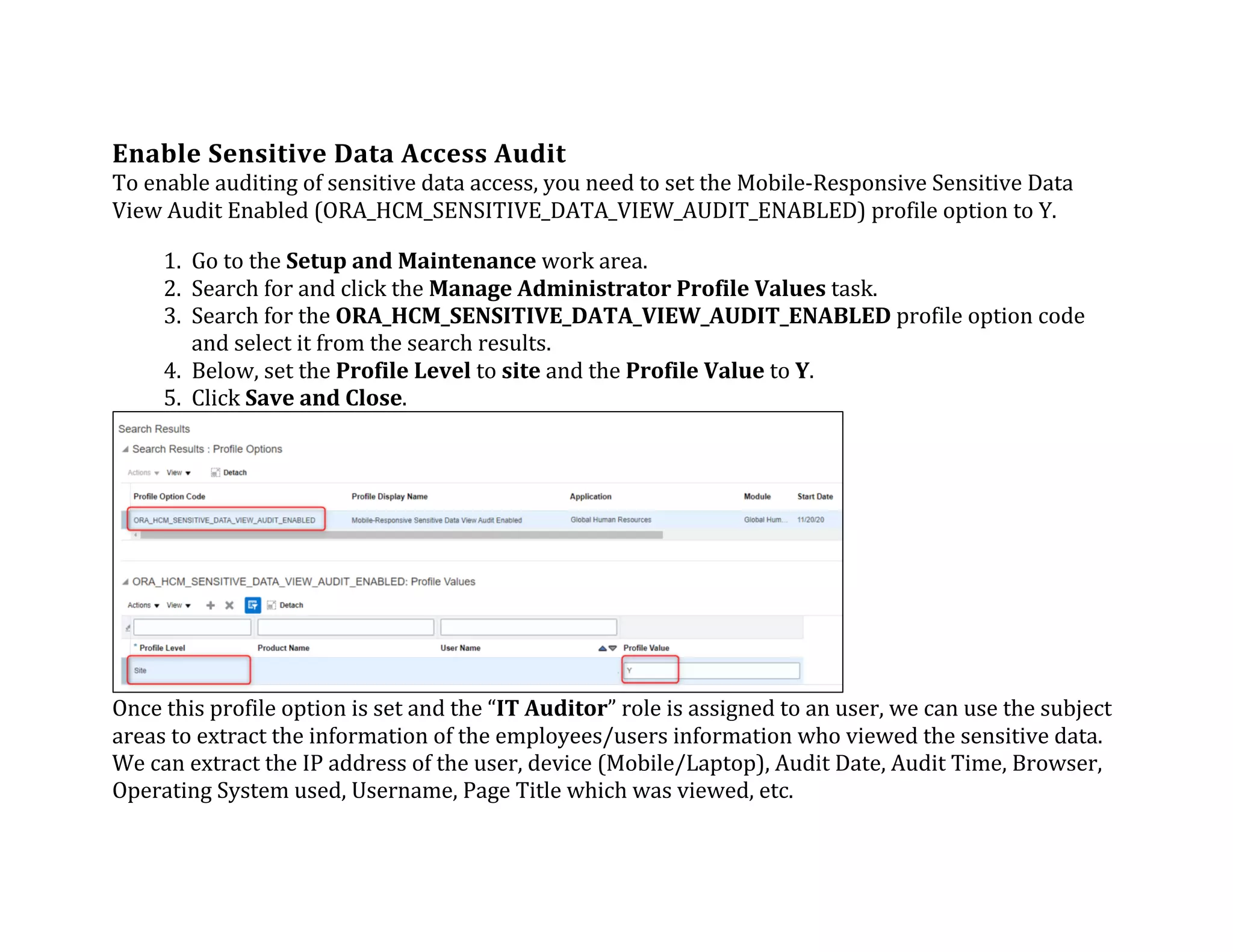 Enable	Sensitive	Data	Access	Audit	
To	enable	auditing	of	sensitive	data	access,	you	need	to	set	the	Mobile-Responsive	Sensitive	Data	
View	Audit	Enabled	(ORA_HCM_SENSITIVE_DATA_VIEW_AUDIT_ENABLED)	profile	option	to	Y.	
1. Go	to	the	Setup	and	Maintenance	work	area.	
2. Search	for	and	click	the	Manage	Administrator	Profile	Values	task.	
3. Search	for	the	ORA_HCM_SENSITIVE_DATA_VIEW_AUDIT_ENABLED	profile	option	code	
and	select	it	from	the	search	results.	
4. Below,	set	the	Profile	Level	to	site	and	the	Profile	Value	to	Y.	
5. Click	Save	and	Close.	
Once	this	profile	option	is	set	and	the	“IT	Auditor”	role	is	assigned	to	an	user,	we	can	use	the	subject	
areas	to	extract	the	information	of	the	employees/users	information	who	viewed	the	sensitive	data.	
We	can	extract	the	IP	address	of	the	user,	device	(Mobile/Laptop),	Audit	Date,	Audit	Time,	Browser,	
Operating	System	used,	Username,	Page	Title	which	was	viewed,	etc.	
 
