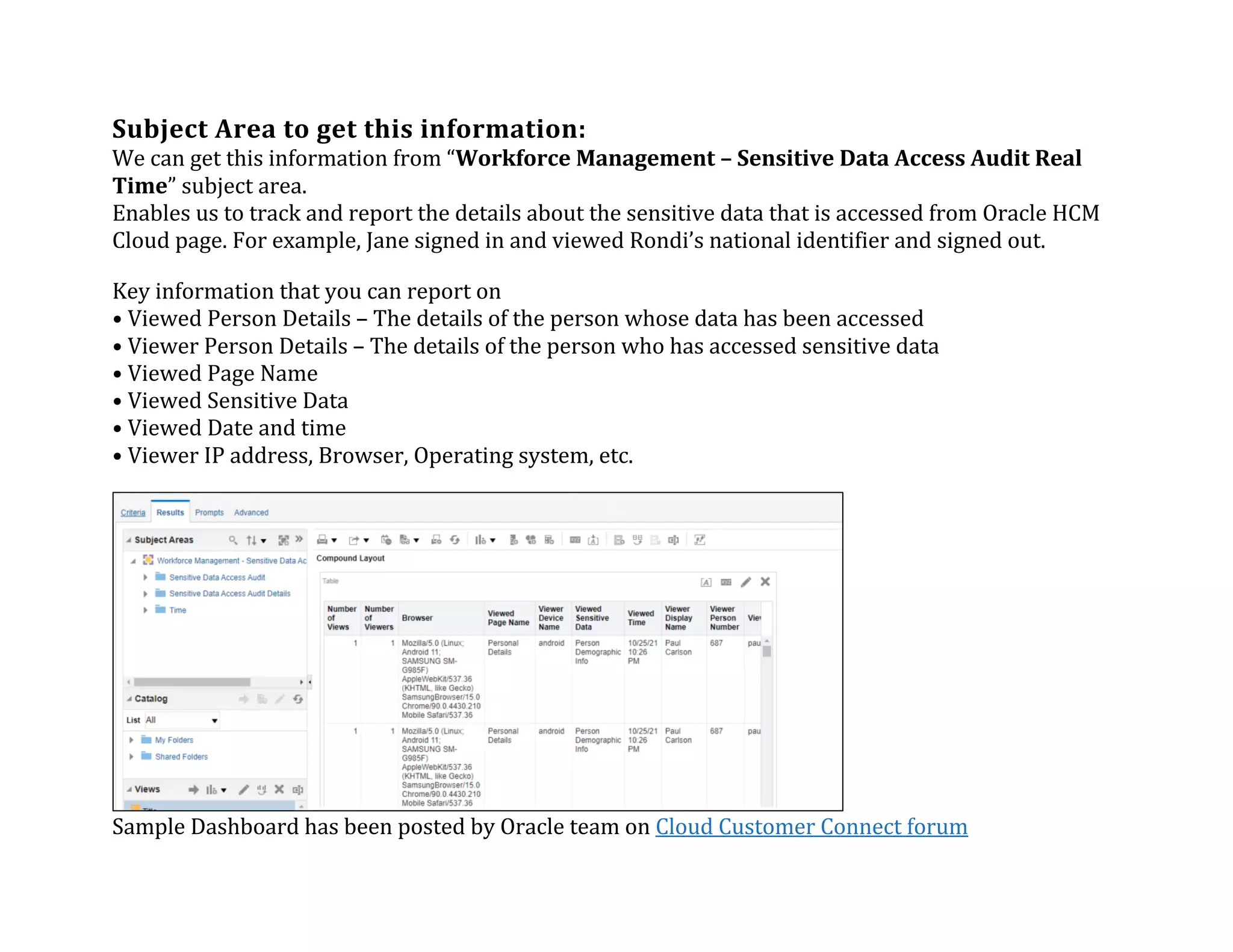Subject	Area	to	get	this	information:	
We	can	get	this	information	from	“Workforce	Management	–	Sensitive	Data	Access	Audit	Real	
Time”	subject	area.		
Enables	us	to	track	and	report	the	details	about	the	sensitive	data	that	is	accessed	from	Oracle	HCM	
Cloud	page.	For	example,	Jane	signed	in	and	viewed	Rondi’s	national	identifier	and	signed	out.	
Key	information	that	you	can	report	on	
•	Viewed	Person	Details	–	The	details	of	the	person	whose	data	has	been	accessed	
•	Viewer	Person	Details	–	The	details	of	the	person	who	has	accessed	sensitive	data	
•	Viewed	Page	Name	
•	Viewed	Sensitive	Data	
•	Viewed	Date	and	time	
•	Viewer	IP	address,	Browser,	Operating	system,	etc.	
Sample	Dashboard	has	been	posted	by	Oracle	team	on	Cloud	Customer	Connect	forum	
 