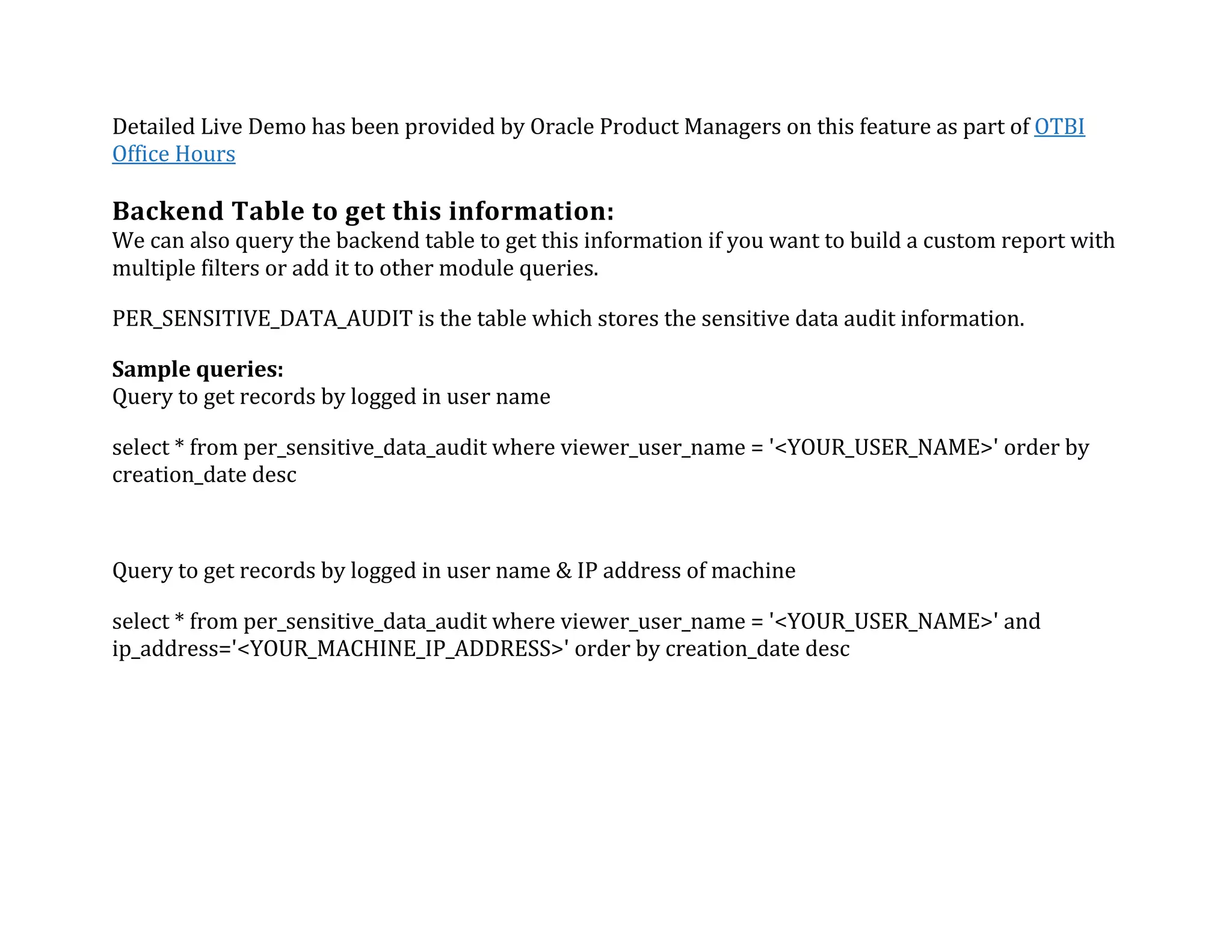 Detailed	Live	Demo	has	been	provided	by	Oracle	Product	Managers	on	this	feature	as	part	of	OTBI	
Office	Hours	
	
Backend	Table	to	get	this	information:	
We	can	also	query	the	backend	table	to	get	this	information	if	you	want	to	build	a	custom	report	with	
multiple	filters	or	add	it	to	other	module	queries.	
PER_SENSITIVE_DATA_AUDIT	is	the	table	which	stores	the	sensitive	data	audit	information.	
Sample	queries:	
Query	to	get	records	by	logged	in	user	name	
select	*	from	per_sensitive_data_audit	where	viewer_user_name	=	'<YOUR_USER_NAME>'	order	by	
creation_date	desc	
Query	to	get	records	by	logged	in	user	name	&	IP	address	of	machine	
select	*	from	per_sensitive_data_audit	where	viewer_user_name	=	'<YOUR_USER_NAME>'	and	
ip_address='<YOUR_MACHINE_IP_ADDRESS>'	order	by	creation_date	desc	
	
 