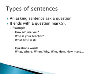  An asking sentence ask a question.
 It ends with a question mark(?).
◦ Example:
 How old are you?
 Who is your teacher?
 What time is it?
 Questions words:
What, Where, When, Why, Who, How, How many…
 