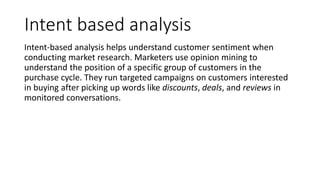 Intent based analysis
Intent-based analysis helps understand customer sentiment when
conducting market research. Marketers use opinion mining to
understand the position of a specific group of customers in the
purchase cycle. They run targeted campaigns on customers interested
in buying after picking up words like discounts, deals, and reviews in
monitored conversations.
 