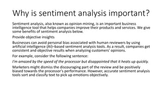 Why is sentiment analysis important?
Sentiment analysis, also known as opinion mining, is an important business
intelligence tool that helps companies improve their products and services. We give
some benefits of sentiment analysis below.
Provide objective insights
Businesses can avoid personal bias associated with human reviewers by using
artificial intelligence (AI)–based sentiment analysis tools. As a result, companies get
consistent and objective results when analyzing customers’ opinions.
For example, consider the following sentence:
I'm amazed by the speed of the processor but disappointed that it heats up quickly.
Marketers might dismiss the discouraging part of the review and be positively
biased towards the processor's performance. However, accurate sentiment analysis
tools sort and classify text to pick up emotions objectively.
 