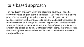 Rule based approach
The rule-based approach identifies, classifies, and scores specific
keywords based on predetermined lexicons. Lexicons are compilations
of words representing the writer's intent, emotion, and mood.
Marketers assign sentiment scores to positive and negative lexicons to
reflect the emotional weight of different expressions. To determine if a
sentence is positive, negative, or neutral, the software scans for words
listed in the lexicon and sums up the sentiment score. The final score is
compared against the sentiment boundaries to determine the overall
emotional bearing.
 