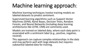 Machine learning approach:
Machine learning techniques involve training models on
labeled datasets to predict sentiment.
Supervised learning algorithms such as Support Vector
Machines (SVM), Naive Bayes, Decision Trees, Random
Forests, and Neural Networks (including deep learning
architectures like LSTM, CNN) are commonly used.
Models are trained on labeled data, where each data point is
associated with a sentiment label (e.g., positive, negative,
neutral).
This approach can capture complex relationships in the data
and may perform well with large datasets but requires
substantial labeled data for training.
 