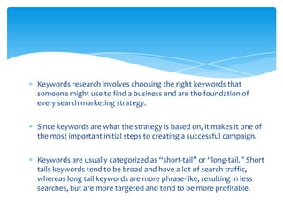 Keywords research involves choosing the right keywords that
someone might use to find a business and are the foundation of
every search marketing strategy.


Since keywords are what the strategy is based on, it makes it one of
the most important initial steps to creating a successful campaign.


Keywords are usually categorized as “short-tail” or “long-tail.” Short
tails keywords tend to be broad and have a lot of search traffic,
whereas long tail keywords are more phrase-like, resulting in less
searches, but are more targeted and tend to be more profitable.
 