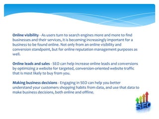 Online visibility - As users turn to search engines more and more to find
businesses and their services, it is becoming increasingly important for a
business to be found online. Not only from an online visibility and
conversion standpoint, but for online reputation management purposes as
well.

Online leads and sales - SEO can help increase online leads and conversions
by optimizing a website for targeted, conversion-oriented website traffic
that is most likely to buy from you.

Making business decisions - Engaging in SEO can help you better
understand your customers shopping habits from data, and use that data to
make business decisions, both online and offline.
 