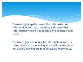 Search engine spiders crawl the web, collecting
information from each website, and stores that
information when it is requested by a search engine
user.

Search engines serve results that it believes are the
most relevant to a search query, and it serves those
results in a ranking order of perceived importance.
 