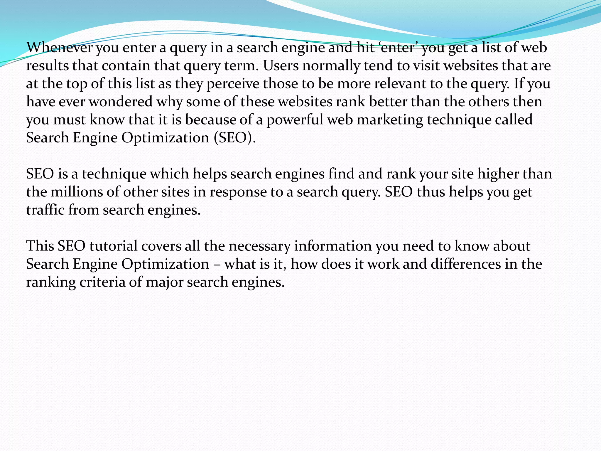 Whenever you enter a query in a search engine and hit ‘enter’ you get a list of web
results that contain that query term. Users normally tend to visit websites that are
at the top of this list as they perceive those to be more relevant to the query. If you
have ever wondered why some of these websites rank better than the others then
you must know that it is because of a powerful web marketing technique called
Search Engine Optimization (SEO).

SEO is a technique which helps search engines find and rank your site higher than
the millions of other sites in response to a search query. SEO thus helps you get
traffic from search engines.

This SEO tutorial covers all the necessary information you need to know about
Search Engine Optimization – what is it, how does it work and differences in the
ranking criteria of major search engines.
 