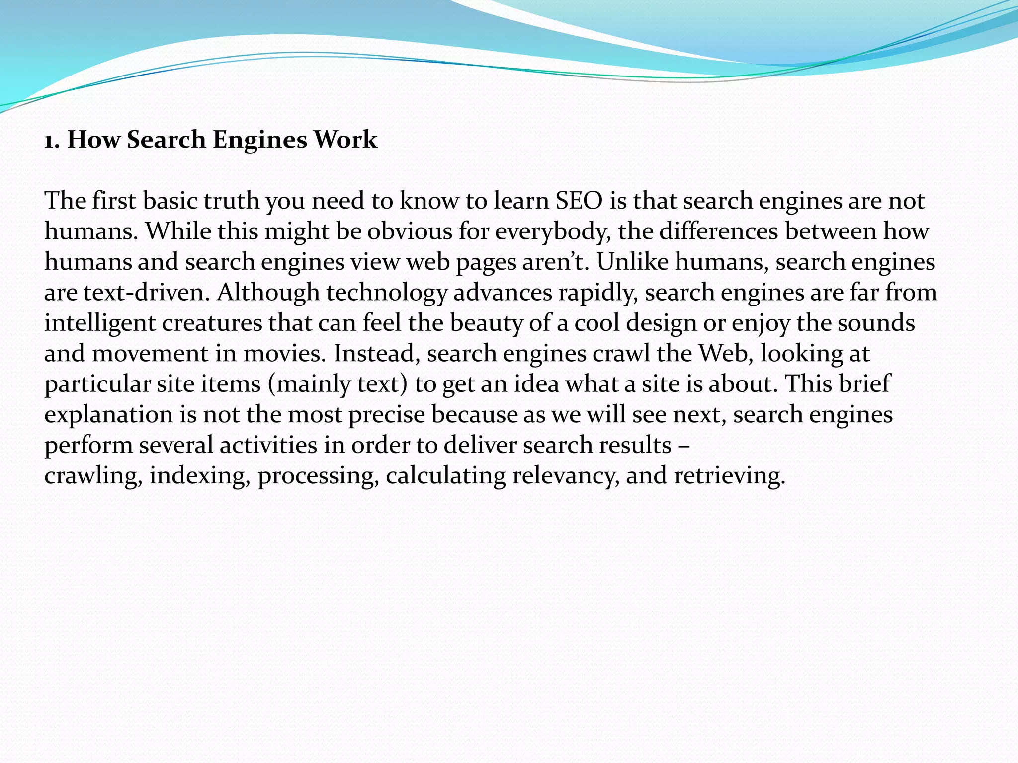 1. How Search Engines Work

The first basic truth you need to know to learn SEO is that search engines are not
humans. While this might be obvious for everybody, the differences between how
humans and search engines view web pages aren’t. Unlike humans, search engines
are text-driven. Although technology advances rapidly, search engines are far from
intelligent creatures that can feel the beauty of a cool design or enjoy the sounds
and movement in movies. Instead, search engines crawl the Web, looking at
particular site items (mainly text) to get an idea what a site is about. This brief
explanation is not the most precise because as we will see next, search engines
perform several activities in order to deliver search results –
crawling, indexing, processing, calculating relevancy, and retrieving.
 