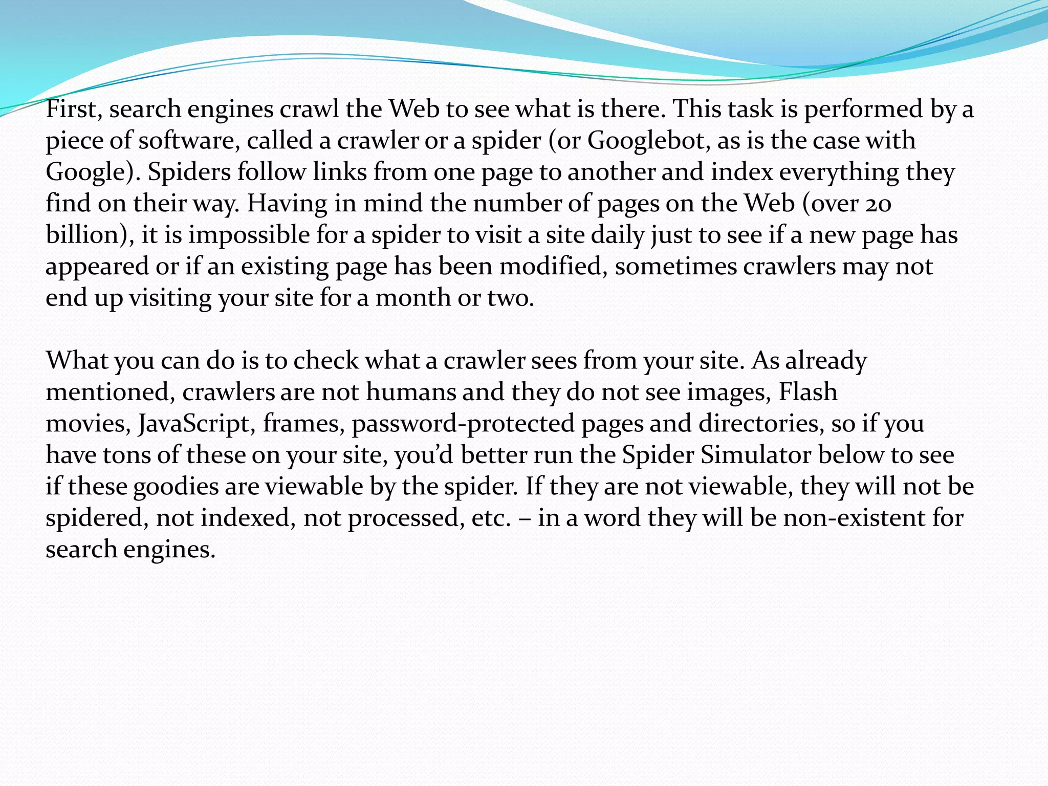 First, search engines crawl the Web to see what is there. This task is performed by a
piece of software, called a crawler or a spider (or Googlebot, as is the case with
Google). Spiders follow links from one page to another and index everything they
find on their way. Having in mind the number of pages on the Web (over 20
billion), it is impossible for a spider to visit a site daily just to see if a new page has
appeared or if an existing page has been modified, sometimes crawlers may not
end up visiting your site for a month or two.

What you can do is to check what a crawler sees from your site. As already
mentioned, crawlers are not humans and they do not see images, Flash
movies, JavaScript, frames, password-protected pages and directories, so if you
have tons of these on your site, you’d better run the Spider Simulator below to see
if these goodies are viewable by the spider. If they are not viewable, they will not be
spidered, not indexed, not processed, etc. – in a word they will be non-existent for
search engines.
 