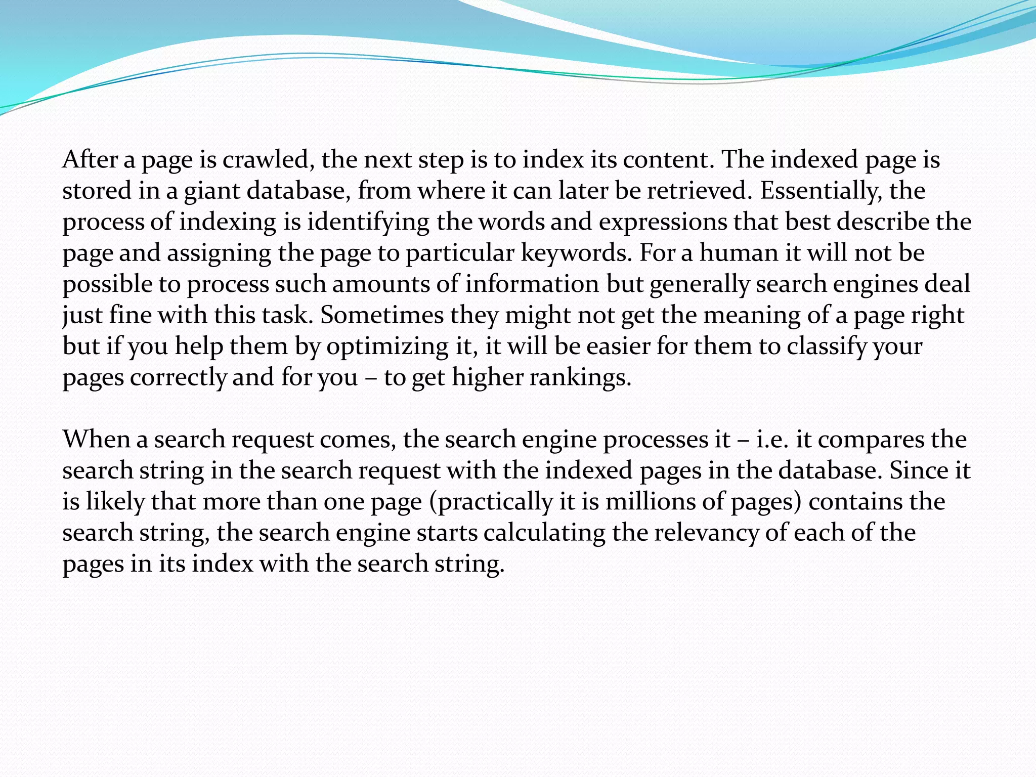 After a page is crawled, the next step is to index its content. The indexed page is
stored in a giant database, from where it can later be retrieved. Essentially, the
process of indexing is identifying the words and expressions that best describe the
page and assigning the page to particular keywords. For a human it will not be
possible to process such amounts of information but generally search engines deal
just fine with this task. Sometimes they might not get the meaning of a page right
but if you help them by optimizing it, it will be easier for them to classify your
pages correctly and for you – to get higher rankings.

When a search request comes, the search engine processes it – i.e. it compares the
search string in the search request with the indexed pages in the database. Since it
is likely that more than one page (practically it is millions of pages) contains the
search string, the search engine starts calculating the relevancy of each of the
pages in its index with the search string.
 