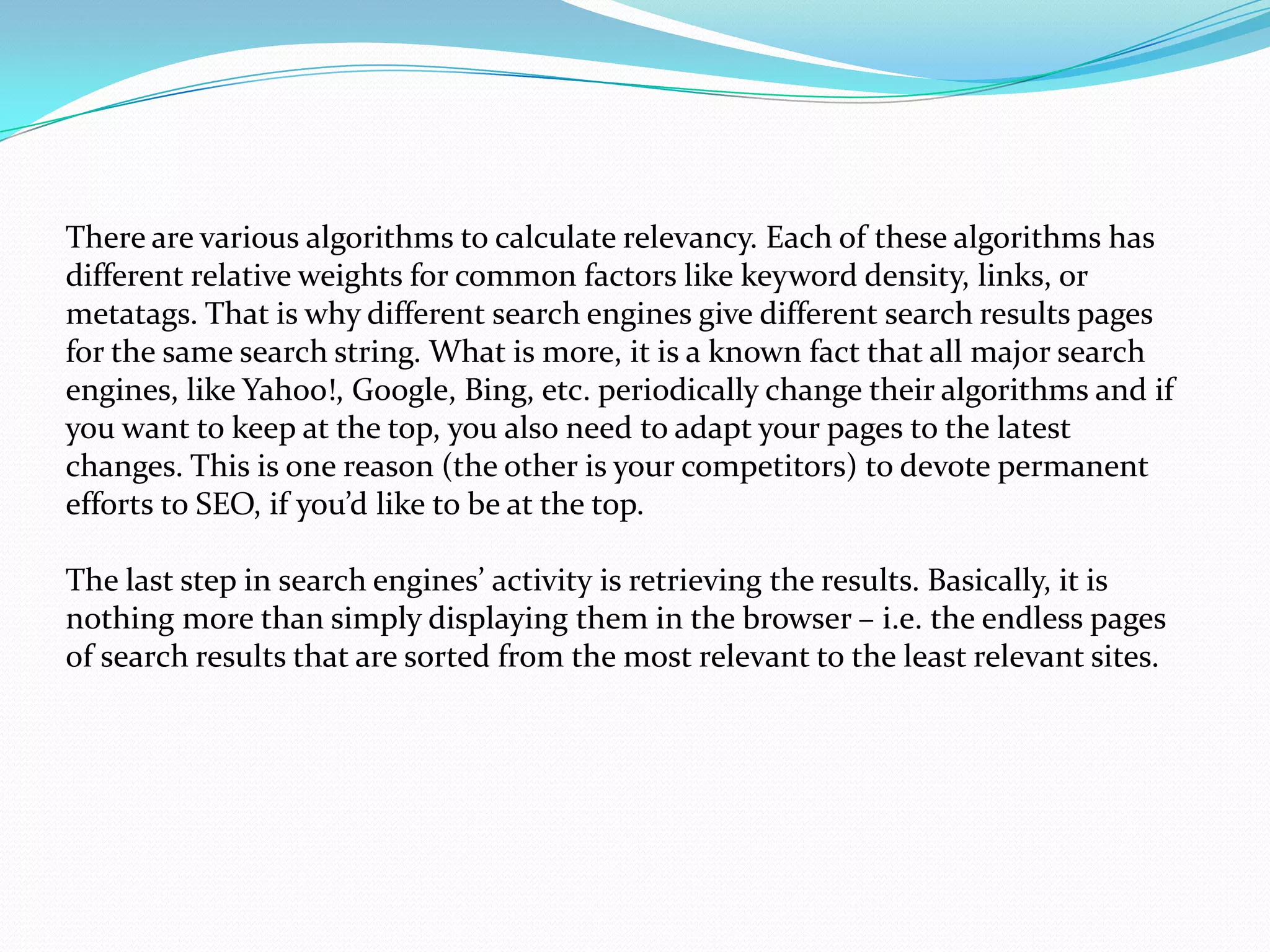 There are various algorithms to calculate relevancy. Each of these algorithms has
different relative weights for common factors like keyword density, links, or
metatags. That is why different search engines give different search results pages
for the same search string. What is more, it is a known fact that all major search
engines, like Yahoo!, Google, Bing, etc. periodically change their algorithms and if
you want to keep at the top, you also need to adapt your pages to the latest
changes. This is one reason (the other is your competitors) to devote permanent
efforts to SEO, if you’d like to be at the top.

The last step in search engines’ activity is retrieving the results. Basically, it is
nothing more than simply displaying them in the browser – i.e. the endless pages
of search results that are sorted from the most relevant to the least relevant sites.
 