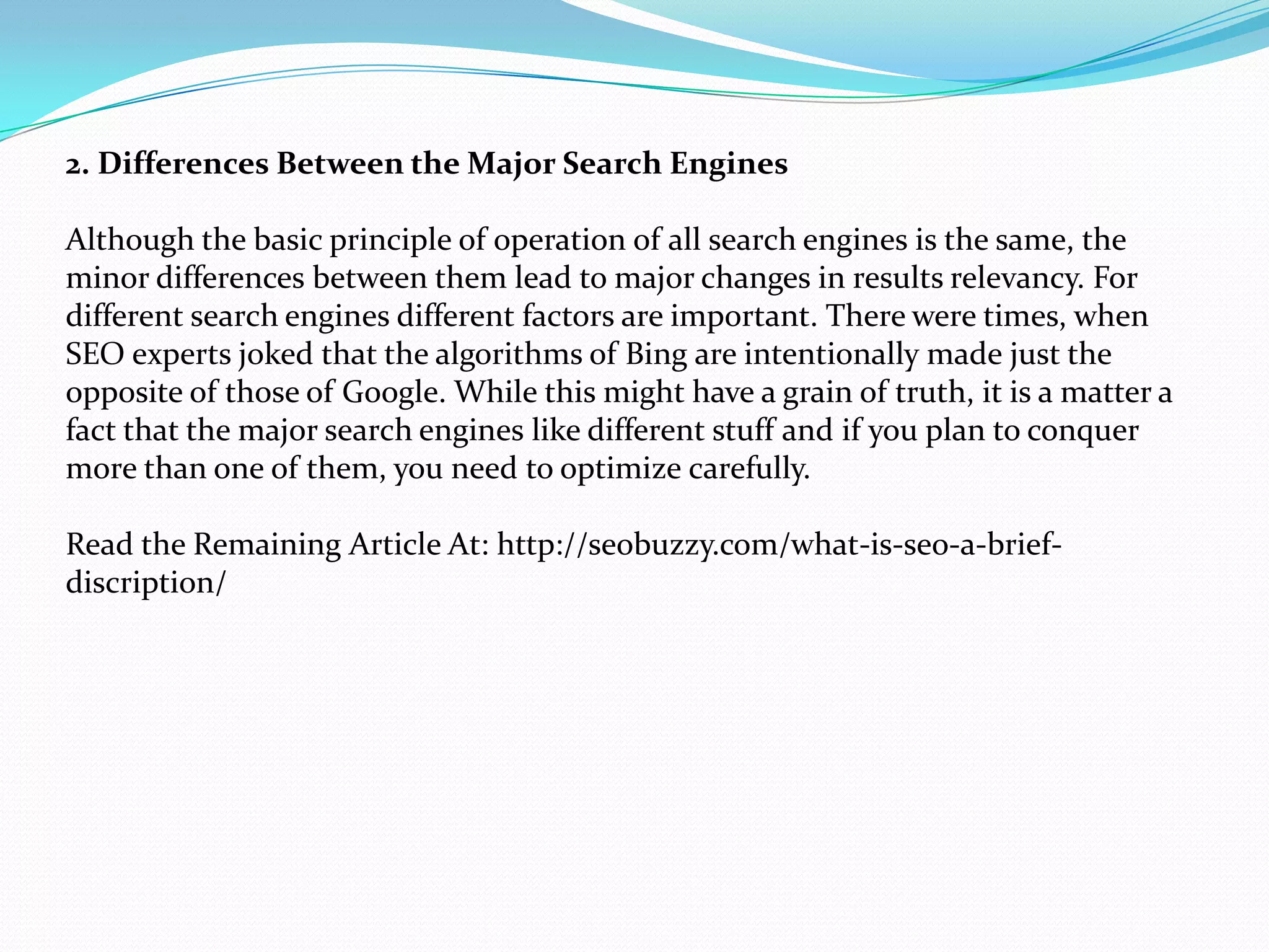 2. Differences Between the Major Search Engines

Although the basic principle of operation of all search engines is the same, the
minor differences between them lead to major changes in results relevancy. For
different search engines different factors are important. There were times, when
SEO experts joked that the algorithms of Bing are intentionally made just the
opposite of those of Google. While this might have a grain of truth, it is a matter a
fact that the major search engines like different stuff and if you plan to conquer
more than one of them, you need to optimize carefully.

Read the Remaining Article At: http://seobuzzy.com/what-is-seo-a-brief-
discription/
 