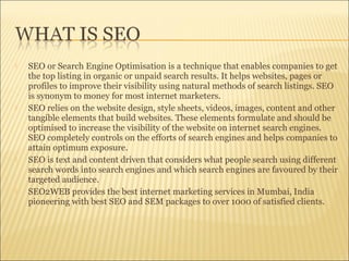  SEO or Search Engine Optimisation is a technique that enables companies to get
the top listing in organic or unpaid search results. It helps websites, pages or
profiles to improve their visibility using natural methods of search listings. SEO
is synonym to money for most internet marketers.
 SEO relies on the website design, style sheets, videos, images, content and other
tangible elements that build websites. These elements formulate and should be
optimised to increase the visibility of the website on internet search engines.
SEO completely controls on the efforts of search engines and helps companies to
attain optimum exposure.
 SEO is text and content driven that considers what people search using different
search words into search engines and which search engines are favoured by their
targeted audience.
 SEO2WEB provides the best internet marketing services in Mumbai, India
pioneering with best SEO and SEM packages to over 1000 of satisfied clients.
 