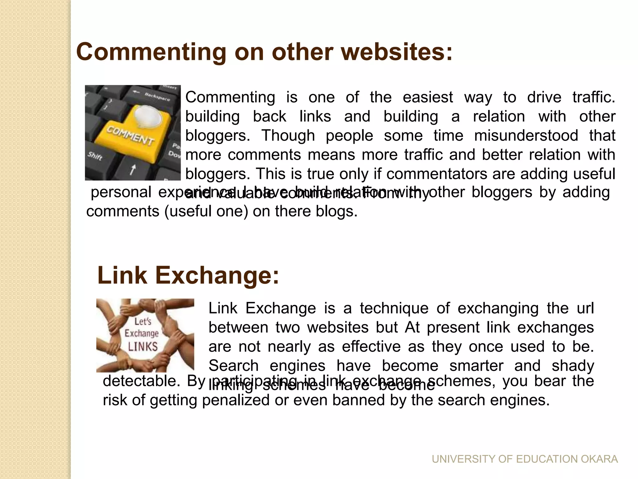 Commenting is one of the easiest way to drive traffic.
building back links and building a relation with other
bloggers. Though people some time misunderstood that
more comments means more traffic and better relation with
bloggers. This is true only if commentators are adding useful
and valuable comments. From my
Commenting on other websites:
personal experience I have build relation with other bloggers by adding
comments (useful one) on there blogs.
Link Exchange is a technique of exchanging the url
between two websites but At present link exchanges
are not nearly as effective as they once used to be.
Search engines have become smarter and shady
linking schemes have become
Link Exchange:
detectable. By participating in link exchange schemes, you bear the
risk of getting penalized or even banned by the search engines.
UNIVERSITY OF EDUCATION OKARA
 