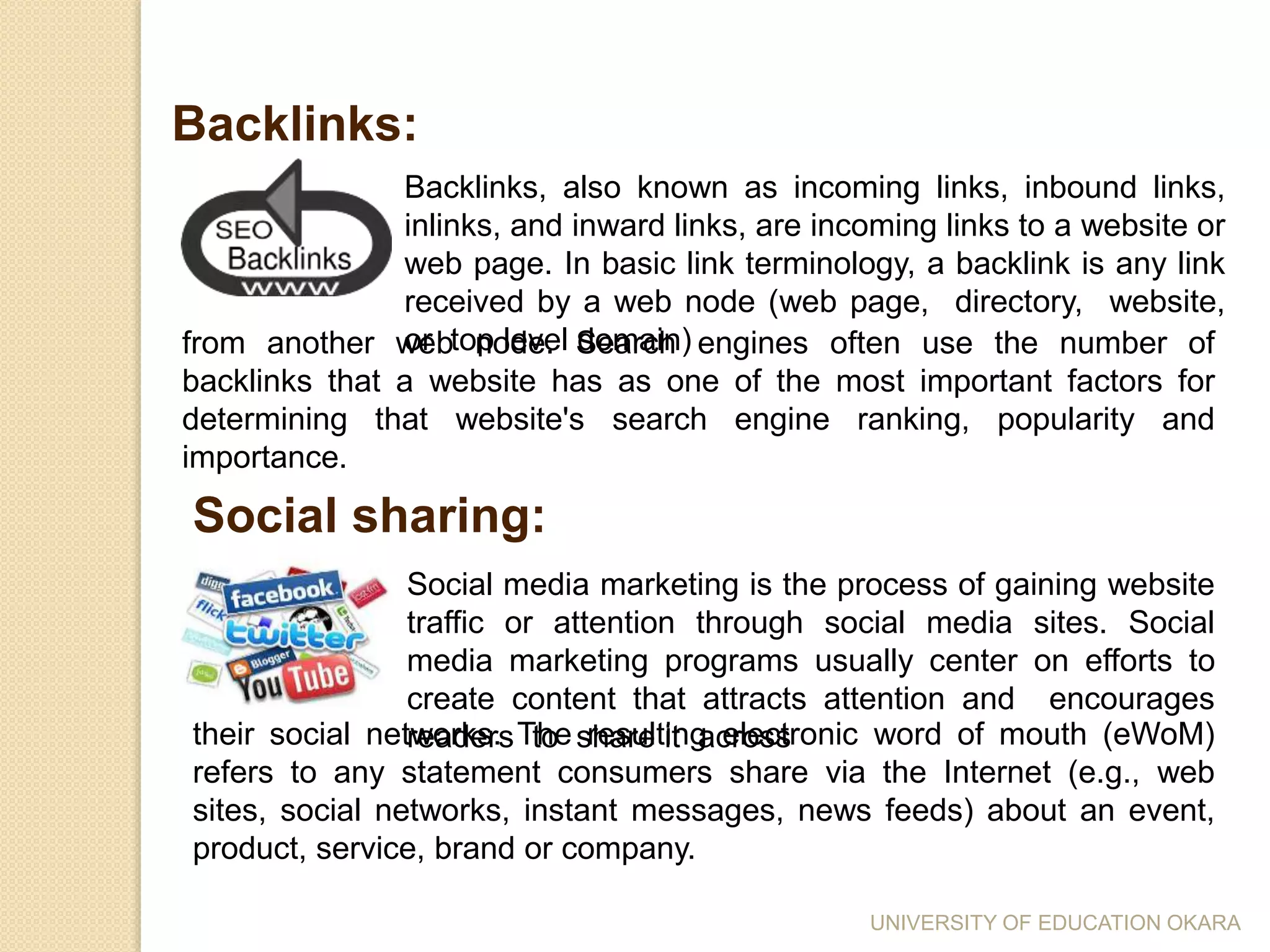 Backlinks, also known as incoming links, inbound links,
inlinks, and inward links, are incoming links to a website or
web page. In basic link terminology, a backlink is any link
received by a web node (web page, directory, website,
or top level domain)
Backlinks:
from another web node. Search engines often use the number of
backlinks that a website has as one of the most important factors for
determining that website's search engine ranking, popularity and
importance.
Social sharing:
Social media marketing is the process of gaining website
traffic or attention through social media sites. Social
media marketing programs usually center on efforts to
create content that attracts attention and encourages
readers to share it acrosstheir social networks. The resulting electronic word of mouth (eWoM)
refers to any statement consumers share via the Internet (e.g., web
sites, social networks, instant messages, news feeds) about an event,
product, service, brand or company.
UNIVERSITY OF EDUCATION OKARA
 