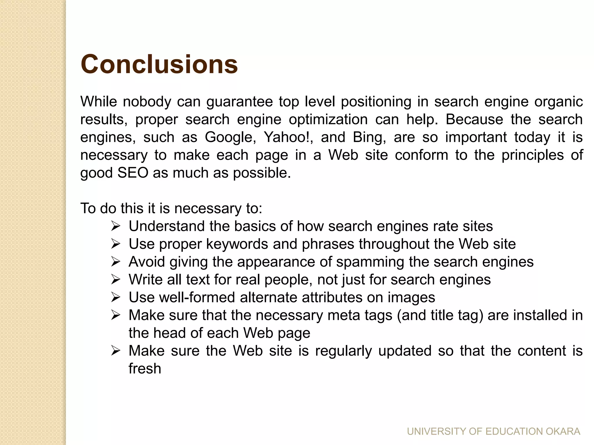 While nobody can guarantee top level positioning in search engine organic
results, proper search engine optimization can help. Because the search
engines, such as Google, Yahoo!, and Bing, are so important today it is
necessary to make each page in a Web site conform to the principles of
good SEO as much as possible.
To do this it is necessary to:
 Understand the basics of how search engines rate sites
 Use proper keywords and phrases throughout the Web site
 Avoid giving the appearance of spamming the search engines
 Write all text for real people, not just for search engines
 Use well-formed alternate attributes on images
 Make sure that the necessary meta tags (and title tag) are installed in
the head of each Web page
 Make sure the Web site is regularly updated so that the content is
fresh
Conclusions
UNIVERSITY OF EDUCATION OKARA
 